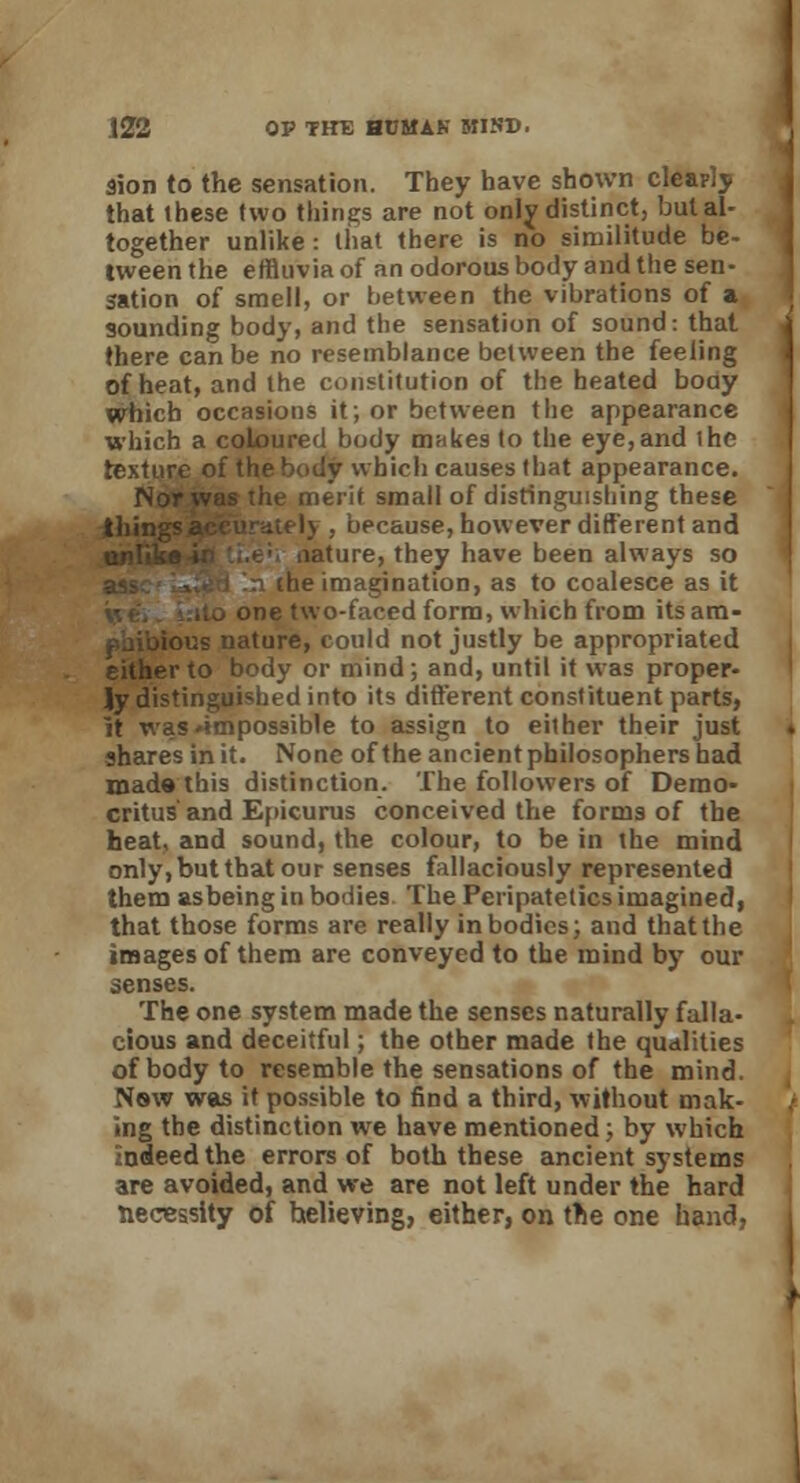 Sion to the sensation. They have shown clearly that these two things are not only distinct3 but al- together unlike: that there is no similitude be- tween the effluvia of an odorous body and the sen- sation of smell, or between the vibrations of a sounding body, and the sensation of sound: that there can be no resemblance between the feeling of heat, and the constitution of the heated body which occasions it; or between the appearance which a coloured body makes to the eye,and the texture of the body which causes that appearance. Nor was the merit small of distinguishing these tiling , because, however different and ature, they have been always so n the imagination, as to coalesce as it one two-faced form, which from itsam- ous nature, could not justly be appropriated either to body or mind; and, until it was proper- ly distinguished into its different constituent parts, it was'impossible to assign to either their just shares in it. None of the ancient philosophers had mads this distinction. The followers of Demo- critus and Epicurus conceived the forms of the heat, and sound, the colour, to be in the mind only, but that our senses fallaciously represented them as being in bodies The Peripatetics imagined, that those forms arc really in bodies; and that the images of them are conveyed to the mind by our senses. The one system made the senses naturally falla- cious and deceitful; the other made the qualities of body to resemble the sensations of the mind. Nsw was it possible to find a third, without mak- ing the distinction we have mentioned; by which indeed the errors of both these ancient systems are avoided, and we are not left under the hard necessity of helieving, either, on the one hand,