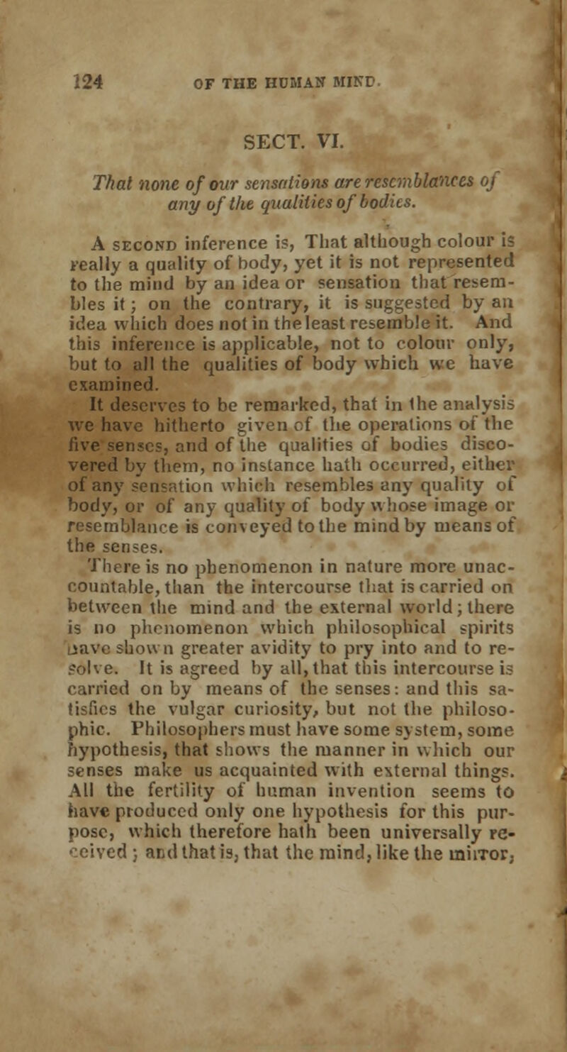 SECT. VI. Thai none of our sensations are resemblances of any of the qualities of bodies. A second inference is, That although colour is teally a quality of body, yet it is not represented to the mind by an idea or sensation that resem- bles it; on the contrary, it is suggested by an idea which does not in the least resemble it. And this inference is applicable, not to colour only, but to all the qualities of body which wc have examined. It deserves to be remarked, that in the analysis we have hitherto given of the operations of the five sense?, and of the qualities of bodies disco- vered by them, no instance hath occurred, either of any sensation which resembles any quality of body, or of any quality of body whose image or resemblance is conveyed to the mind by means of the senses. There is no phenomenon in nature more unac- countable, than the intercourse that is carried on between the mind and the external world; there is no phenomenon which philosophical spirits Lsave shown greater avidity to pry into and to re- solve. It is agreed by all, that this intercourse is carried on by means of the senses: and this sa- tisfies the vulgar curiosity, but not the philoso- phic. Philosophers must have some system, some hypothesis, that shows the manner in which our senses make us acquainted with external things. All the fertility of human invention seems to have produced only one hypothesis for this pur- pose, which therefore hath been universally re- ceived ; and that is, that the mind, like the mirror,