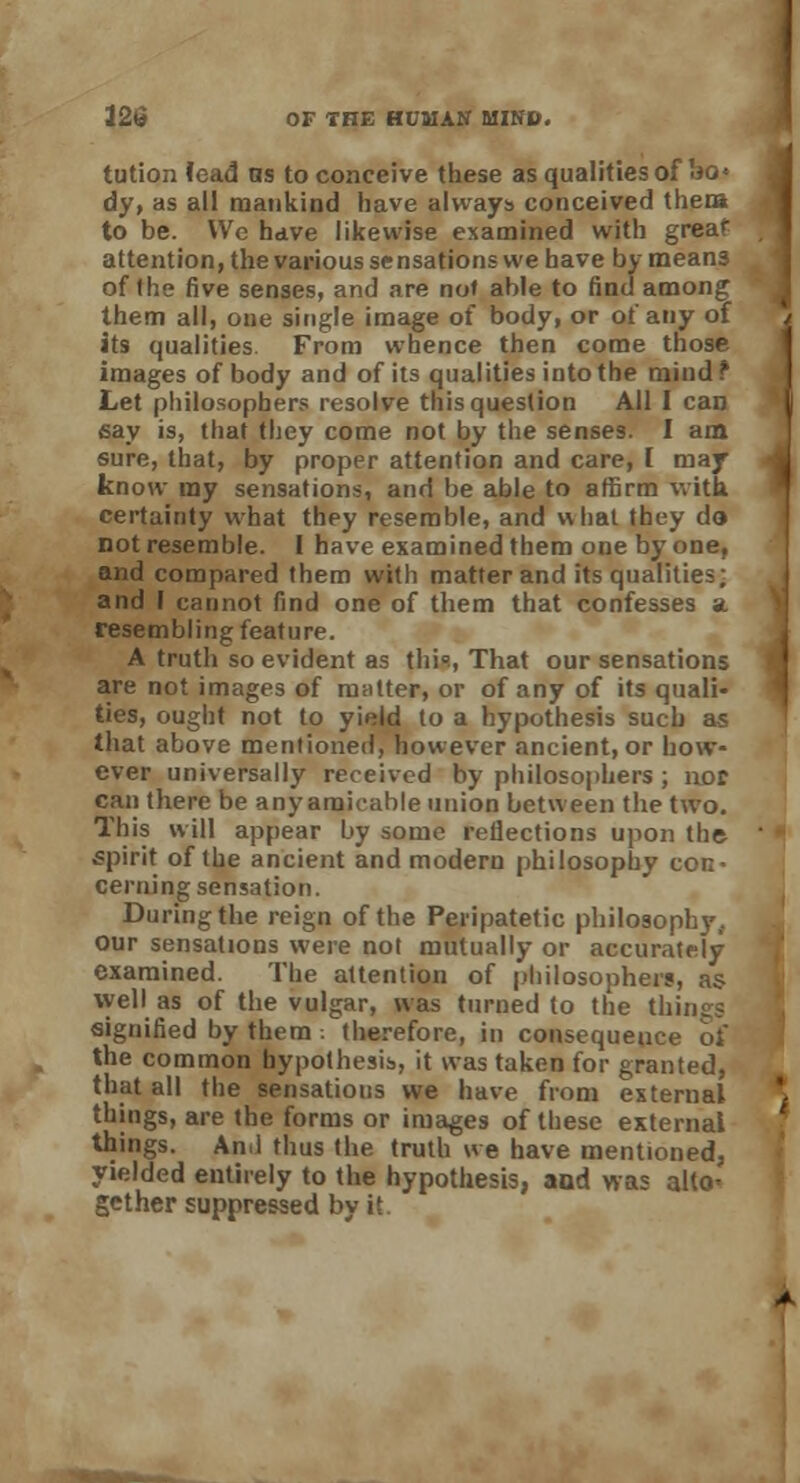 tution lead ns to conceive these as qualities of bo* dy, as all mankind have always conceived them to be. We have likewise examined with great attention, the various sensations we have by means of the five senses, and are not able to find among them all, one single image of body, or of any of its qualities. From whence then come those images of body and of its qualities into the mind ? Let philosophers resolve this question All I can say is, that they come not by the senses. I am sure, that, by proper attention and care, I may know ray sensations, and be able to affirm with certainty what they resemble, and what they do not resemble. I have examined them one by one, and compared them with matter and its qualities; and I cannot find one of them that confesses a resembling feature. A truth so evident as this, That our sensations are not images of mutter, or of any of its quali- ties, ought not to yield to a hypothesis such as that above mentioned, however ancient, or how- ever universally received by philosophers ; nor can there be anyarak-ahle union between the two. This will appear by some reflections upon the spirit of the ancient and modern philosophy con- cerning sensation. During the reign of the Peripatetic philosophy, our sensations were not mutually or accurately examined. The attention of philosophers, as well as of the vulgar, was turned to the things signified by them : therefore, in consequence of the common hypothesis, it was taken for granted, that all the sensations we have from external things, are the forms or images of these external things. An.l thus the truth we have mentioned, yielded entirely to the hypothesis, and was allo< gether suppressed by it