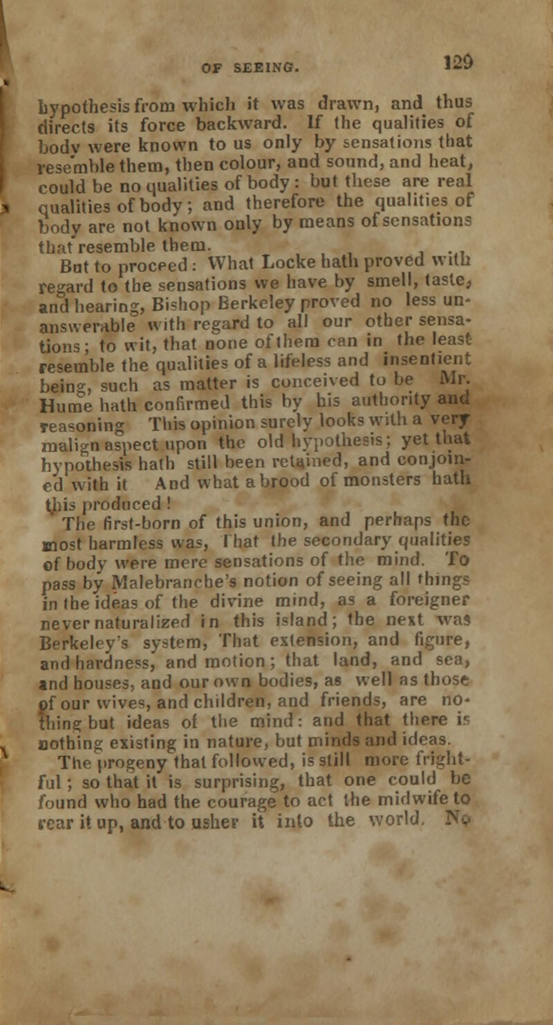 hypothesis from which it was drawn, and thus directs its force backward. If the qualities of body were known to us only by sensations that resemble them, then colour, and sound, and heat, could be no qualities of body : but these are real qualities of body; and therefore the qualities of body are not known only by means of sensations that resemble them. But to proceed: What Locke hath proved with regard to the sensations we have by smell, taste, and hearing, Bi=hop Berkeley proved no less un- answerable with regard to all our other sensa- tions; to wit, that none of them ran in the least- resemble the qualities of a lifeless and insentient being, such as matter is conceived to be Mr. Hume hath confirmed this by his authority and reasoning This opinion surely looks with a very- malign aspect upon the old hypothesis; yet that hypothesis hath still been retained, and conjoin- ed with it And what a brood of monsters hath this produced ! The first-born of this union, and perhaps the most harmless was, I bat the secondary qualities of body were mere sensations of the mind. To pass by Malebranche's notion of seeing all things in the ideas of the divine mind, as a foreigner never naturalized in this island; the next was Berkeley's system, That extension, and figure, and hardness, and motion; that land, and sea, and houses, and our own bodies, as well as those of our wive', and children, and friends, are no- thing but ideas of the mind: and that there i- nothing existing in nature, but minds and ideas. The progeny that followed, is still more fright- ful ; so that it is surprising, that one could be found who had the courage to act the midwife to rear it up, and to usher it into the world