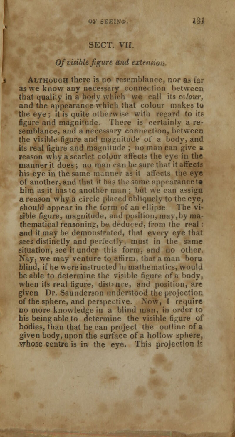 SECT. VH. Of visible figure and exlenmn. Although there is no resemblance, nor as far as we know any necessary connection between that quali'.y in a body which we call its colour, and the appearance which that colour makes to the eye; it is quite otherwise with regard to its figure and magnitude. There is certainly a re- semblance, and a necessary connection, between the visible figure and magnitude of a body, and its real figure and magnitude ; no man can give a reason why a scarlet colour affects the eye in the manner it does; no man can be sure that it affects his eye in the same manner as it affects the eye of another, and that it has the same appearance t« him as it has to another man ; but we can assign a reason why a circle placed obliquely to the eye, 6hould appear in the form of an ellipse The vi- sible figure, magnitude, and position, may,!>y ma- thematical reasoning, be. deduced, from the real : 2nd it may be demonstrated, that every eye that sees distinctly and perfectly, must in the same situation, see it under this form, and no other. Nay, we may venture to affirm, (hat a man bora blind, if he were instructed in mathematics, would be able to determine the visible figure of a body, when its real figure, dist; n-e, and position, are given Dr. Saunderson understood the projection of the sphere, and perspective. Now, I require no more knowledge in a blind man, in order to his being able to determine the visible figure of bodies, than that he can project the outline of a given body, upon the surface of a hollow sphere, whose centre is in the eye. This projection i,c.