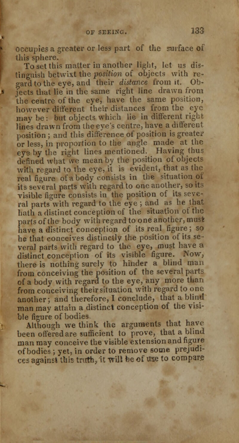 occupies a greater or less part of the surface of this sphere. To set this matter in another light, let us dis- tinguish betwixt the position of objects with re- gard to the eye, and their distance from it. Ob- jects that lie in the same right line drawn from the centre of the eye, have the same position, however different their distances from the eye may be: but objects which lie in different right lines drawn from the eye's centre, have a different position; and this difference of position is greater or less, in proportion to the angle made at the eys by the right lines mentioned. Having thus defined what we mean by the position of objects with regard to the eye, it is evident, that as the real figure of a body consists in the situation oi its several parts with regard to one another, so its visible figure consists in the position of its seve- ral parts with regard to the eye ; and as he that hath a distinct conception of the situation of the parts of the body with regard to one another, must have a distinct conception of its real figure; so he that conceives distinctly the position of its se- veral parts with regard to the eye, must have a distinct conception of its visible figure. Now, there is nothing surely to hinder a blind man from conceiving the position of the several parts of a body with regard to the eye, any more than from conceiving theirsituatiou with regard to one another; and therefore, I conclude, that a blind man may attain a distinct conception of the visi- ble figure of bodies Although we think the arguments that have been offered are sufficient to prove, that a blind man may conceive the visible extension and figure of bodies ; yet, in order to remove some prejudi- ces against this truth, it will be of use to compare