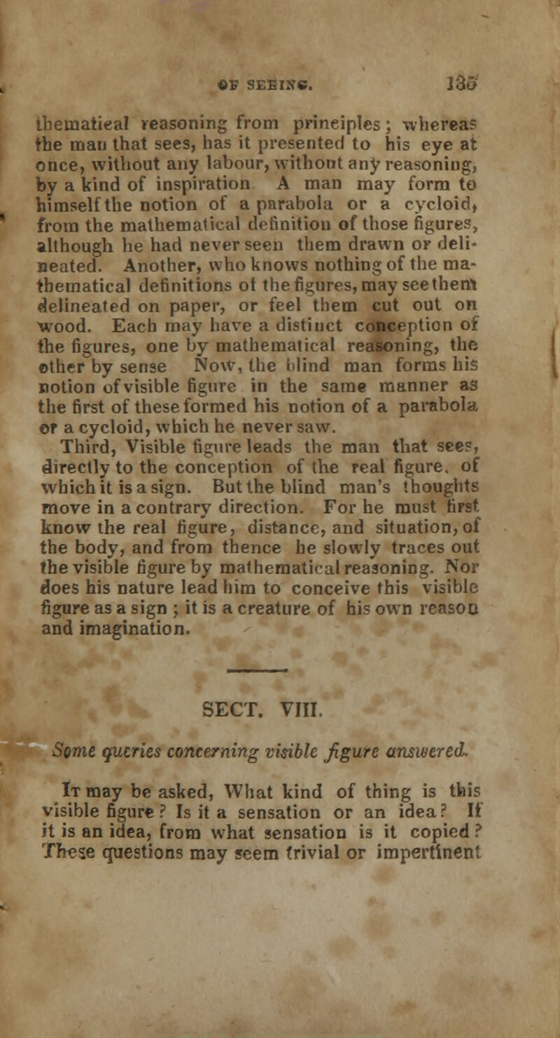 ihematieal reasoning from principles; wherea? the man that sees, has it presented to his eye at once, without any labour, without any reasoning, by a kind of inspiration A man may form to himself the notion of a pnrabola or a cycloid, from the mathematical definition of those figures, although he had never seen them drawn or deli- neated. Another, who knows nothing of the ma- thematical definitions ot the figures, may see them delineated on paper, or feel them cut out on wood. Each may have a distinct conception of the figures, one by mathematical reasoning, the other by sense Now, the Mind man forms his notion ofvisible figure in the same manner as the first of these formed his notion of a parabola er a cycloid, which he never saw. Third, Visible figure leads the man that see?, directly to the conception of the real figure, of which it is a sign. But the blind man's thoughts move in a contrary direction. For he must first know the real figure, distance, and situation,of the body, and from thence be slowly traces out the visible figure by mathematical reasoning. Nor does his nature lead him to conceive this visible figure as a sign ; it is a creature of his own reasoo and imagination. SECT. VIII. Seme queries concerning visible figure answered. It may be asked, What kind of thing is this visible figure ? Is it a sensation or an idea? If it is an idea, from what sensation is it copied ? These questions may seem trivial or impertinent