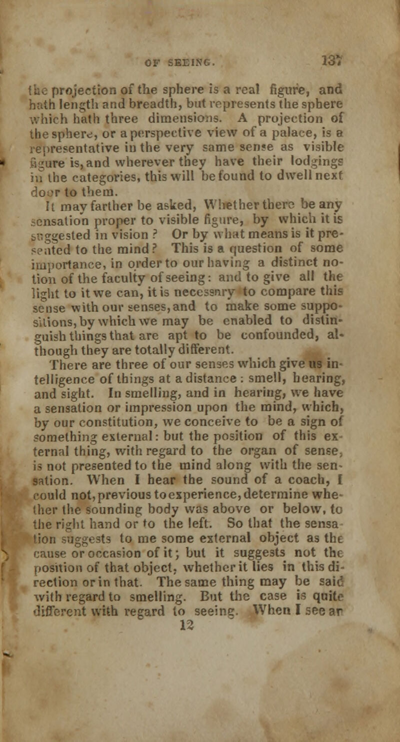 the projection of the sphere is a real figure, and hath length and breadth, but represents the sphere which hath three dimensions. A projection of the sphere, or a perspective view of a palace, is a representative in the very same sense as visible :ure is, and wherever they have their lodgings iq the categories, this will be found to dwell next to them. It may farther be asked, Whether there beany -cnsation proper to visible figure, by which it is suggested in vision ? Or by what means is it pre- sented to the mind? This is a question of some importance, in order to our having a distinct no- tion of the faculty of seeing: and to give all the light to it we can, it is necessary to compare this sense with our senses,and to make some suppo- sitions, by which we may be enabled to distin- guish things that are apt to be confounded, al- though they are totally different. There are three of our senses which give us in- telligence of things at a distance : smell, bearing, and sight. In smelling, and in hearing, we have a sensation or impression upon the mind, which, by our constitution, we conceive to be a sign of something external: but the position of this ex ternal thing, with regard to the organ of sense, is not presented to the mind along with the sen- sation. When I hear the sound of a coach, I could not, previous to experience, determine whe- ther the sounding body was above or below, to the right hand or to the left. So that the sensa lion suggests to me some external object as the cause or occasion of it; but it suggests not the iiosition of that object, whether it lies in this di- rection or in that. The same thing may be said with regard to smelling. But the case is quite different with regard to seeine. When I see ar 12