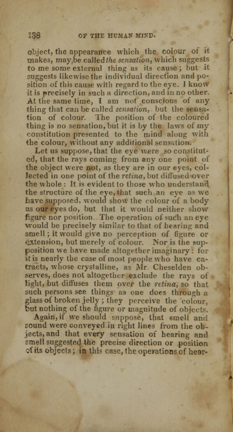 object, the appearance which the colour of it makes, may,be called the sensation, which suggests to me some external thing as its cause ; but it suggests likewise the individual direction and po- sition of this cause with regard to the eye. I know it is precisely in such a direction, and in no other. At the same time, I am not conscious of any thing that can be called sensation, but the sensa- tion of colour. The position of the coloured thing is no sensation, but it is by the laws of my constitution presented to the mind along with the colour, without any additional sensation. Let us suppose, that the eye were so constitut- ed, that the rays coming from any one point of the object were not, as they are in our eyes, col- lected in one point of the retina, but diffused over the whole : It is evident to those who understand the structure of the eye, that such an eye as we Lave supposed, would show the colour of a body as our eyes do, but that it would neither show figure nor position The operation of such an eye would be precisely similar to that of hearing and smell; it would give no perception of figure or extension, but merely of colour. Nor is the sup- position we have made altogether imaginary! for it is nearly the case of most people who have ca- tracts, whose crystalline, as Mr Cheselden ob- serves, does not altogether exclude the rays of light, but diffuses them over the retina, so that such persons see things as one does through a glass of broken jelly ; they perceive the colour, but nothing of the figure or magnitude of objects. Again, if we should suppose, that smell and sound were conveyed in right lines from the ob- jects, and that every sensation of hearing and smell suggested the precise direction or position ?f its objects; in this case, the operations of hear-