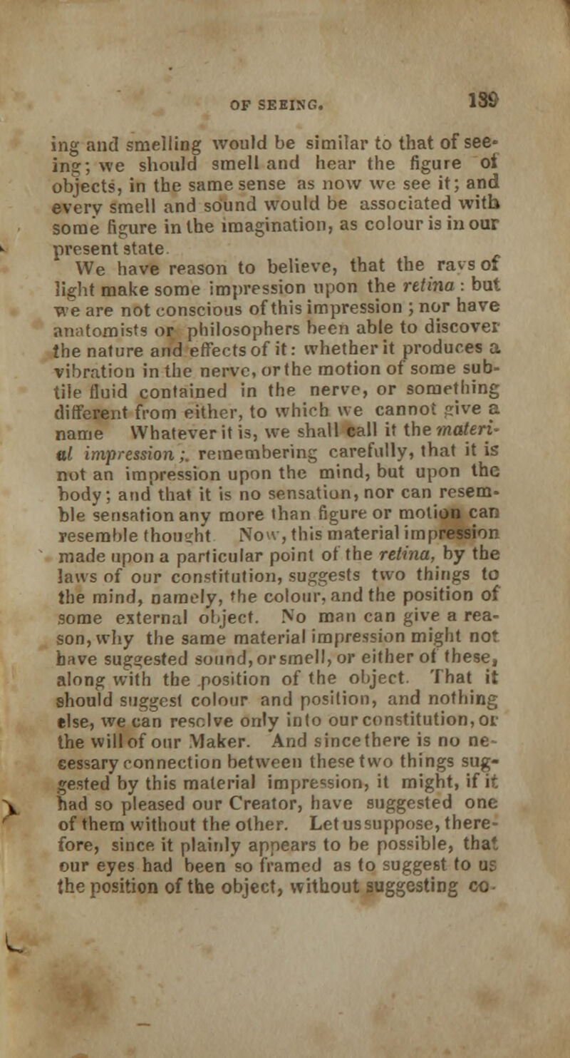 ing and smelling would be similar to that of see- ing; we should smell and hear the figure ot objects, in the same sense as now wc see it; and every smell and sound would be associated with some figure in the imagination, as colour is in our present state We have reason to believe, that the ravsof light make some impression upon the rttina : but we are not conscious of this impression ; nor have anatomists or philosophers been able to discover the nature and effects of it: whether it produces a vibration in the nerve, or the motion of some sub- tile fluid contained in the nerve, or something different from either, to which we cannot jjive a name Whatever it is, we shall call it the materi- al impression;. remembering carefully, that it is not an impression upon the mind, but upon the body; and that it is no sensatiun, nor can resem- ble sensation any more than figure or motion car: resemble thought Now, this material impression made upon a particular point of the retina, by the laws of our constitution, suggests two things to the mind, namely, the colour, and the position of some external object. No man can give a rea- son, why the same material impression might not have suggested sound, or smell, or either of these, along with the position of the object. That it should suggest colour and position, and nothing else, we can resolve only into our constitution, or the will of our Maker. And sincethere is no ne- cessary connection between these two things sug- gested by this material impression, it might, if it had so pleased our Creator, have suggested one of them without the other. Let us suppose, there- fore, since it plainly appears to be possible, that our eyes had been so framed as to suggest to us the position of the object, without suggesting co-