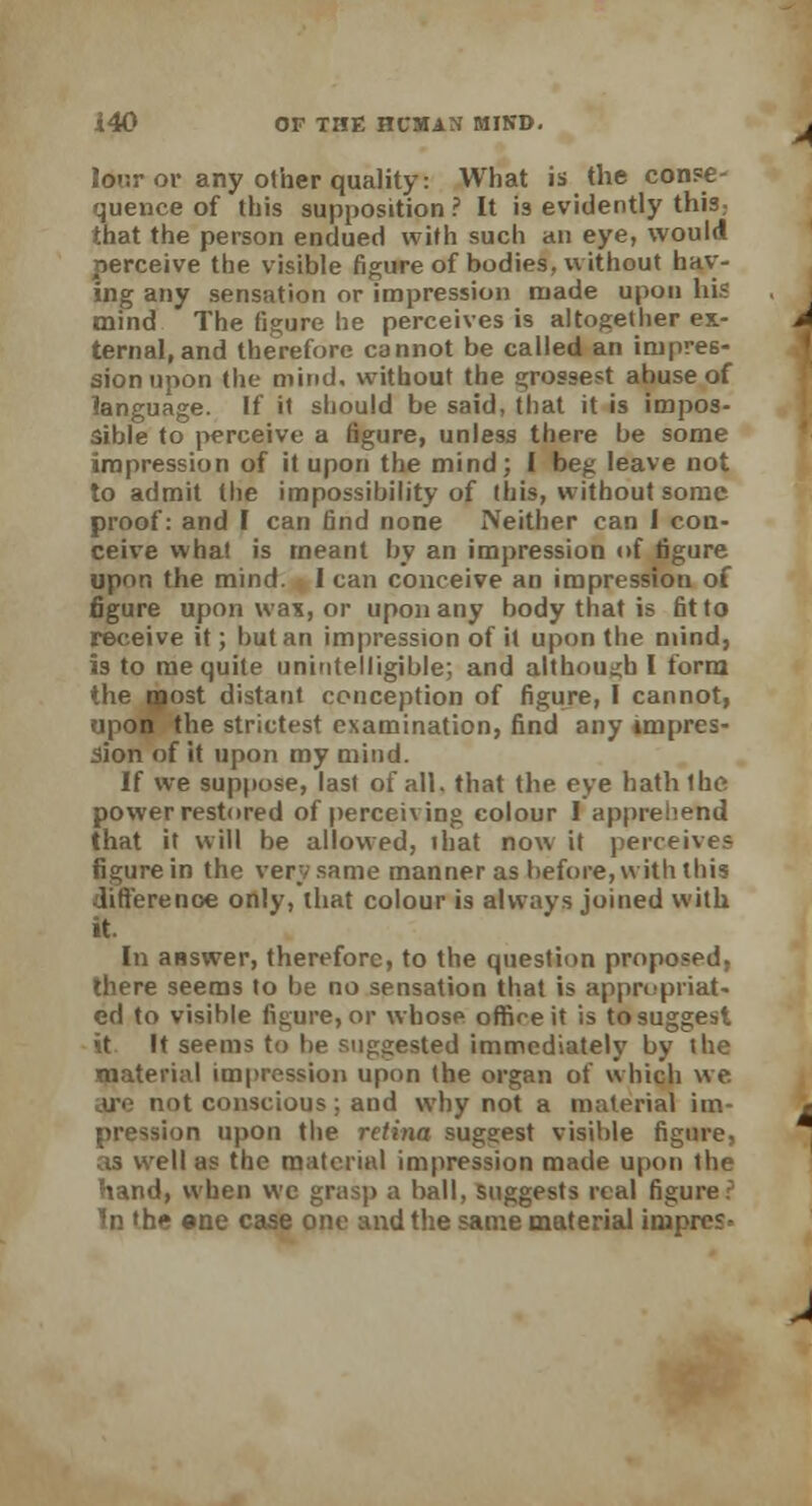 lor.r or any other quality: What is the conse- quence of this supposition ? It is evidently this; that the person endued with such an eye, would perceive the visible figure of bodies, without hav- ing any sensation or impression made upon his mind The figure he perceives is altogether ex- ternal, and therefore cannot be called an impres- sion upon the mind, without the grossest abuse of language. If it should be said, that it is impos- sible to perceive a figure, unless there be some impression of it upon the mind; I beg leave not to admit the impossibility of this, without some proof: and I can find none Neither can I con- ceive what is meant by an impression of figure upon the mind. I can conceive an impression of figure upon was, or upon any body that is fit to receive it; but an impression of it upon the mind, is to me quite unintelligible; and although I form *he most distant conception of figure, I cannot, upon the strictest examination, find any impres- sion of it upon my mind. If we suppose, last of all. that the eye hath the powerrestored of perceiving colour I apprehend that it will be allowed, that now it perceives figure in the verv same manner as before, with this difference only, that colour is always joined with it. In answer, therefore, to the question proposed, there seems to be no sensation that is appropriat- ed to visible figure, or whose office it is to suggest it It seems to be suggested immediately by the material impression upon (he organ of which we. ijv not conscious; and why not a material im- pression upon the retina suggest visible figure, as well as the material impression made upon the hand, when wc grasp a ball, suggests real figure: In 'he ene case one and the same material iniprcs-