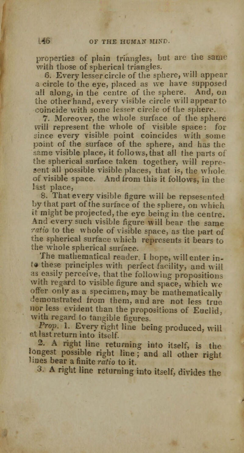 properties of plain triangles, but are the same with those of spherical triangles. 6. Every lesser circle of the sphere, will appear a circle to the eye, placed as we have supposed all along, in the centre of the sphere. And, on the other hand, every visible circle will appear to coincide with some lesser circle of the sphere. 7. Moreover, the whole surface of the sphere will represent the whole of visible space: for bince every visible point coincides with some point of the surface of the sphere, and has the :..me visible place, it follows, that all the parts of the spherical surface taken together, will repre- sent all possible visible places, that is, the whole of visible space. And from this it follows, in the last place, 8. That every visible figure will be repsesented by that part of the surface of the sphere, on which it might be projected, the eye being in the centre. And every such visible figure will bear the same -atio to the whole of visible space, as the part of the spherical surface which represents it bears to the whole spherical surface. The mathematical reader, I hope, will enter in- fo these principles with perfect facility, and will as easily perceive, that the following proposition.^ with regard to visible figure and space, which we offer only as a specimen, may be mathematically demonstrated from them, and are not less true nor less evident than the propositions of Euclid. with regard to tangible figures. Prop. 1. Every right line being produced, will at last return into itself. 2. A right line returning into itself, is the longest possible right line; and all other right lines bear a finite ratio to it. 3. A right line returning into itself, divides the