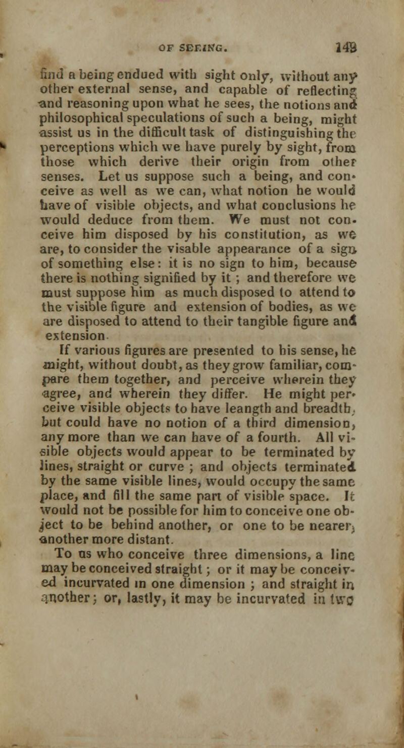 find a being endued with sight only, without any other external sense, and capable of reflecting and reasoning upon what he sees, the notions and philosophical speculations of such a being, might assist us in the difficult task of distinguishing thr perceptions which we have purely by sight, from those which derive their origin from other senses. Let us suppose such a being, and con* ceive as well as we can, what notion he would have of visible objects, and what conclusions he would deduce from them. We must not con- ceive him disposed by his constitution, as we are, to consider the visable appearance of a sign of something else: it is no sign to him, because there is nothing signified by it ; and therefore we must suppose him as much disposed to attend to the visible figure and extension of bodies, as we are disposed to attend to their tangible figure and extension If various figures are presented to his sense, life might, without doubt, as they grow familiar, com- pare them together, and perceive wherein they ■agree, and wherein they differ. He might per» ceive visible objects to have leangth and breadth, but could have no notion of a third dimension, anymore than we can have of a fourth. All vi- sible objects would appear to be terminated by lines, straight or curve ; and objects terminated by the same visible lines, would occupy the same place, and fill the same part of visible space. It would not be possible for him to conceive one ob- ject to be behind another, or one to be nearer) another more distant. To as who conceive three dimensions, a line may be conceived straight; or it maybe conceiv- ed incurvated in one dimension ; and straight in mother; or, lastly, it may be incurvated in two