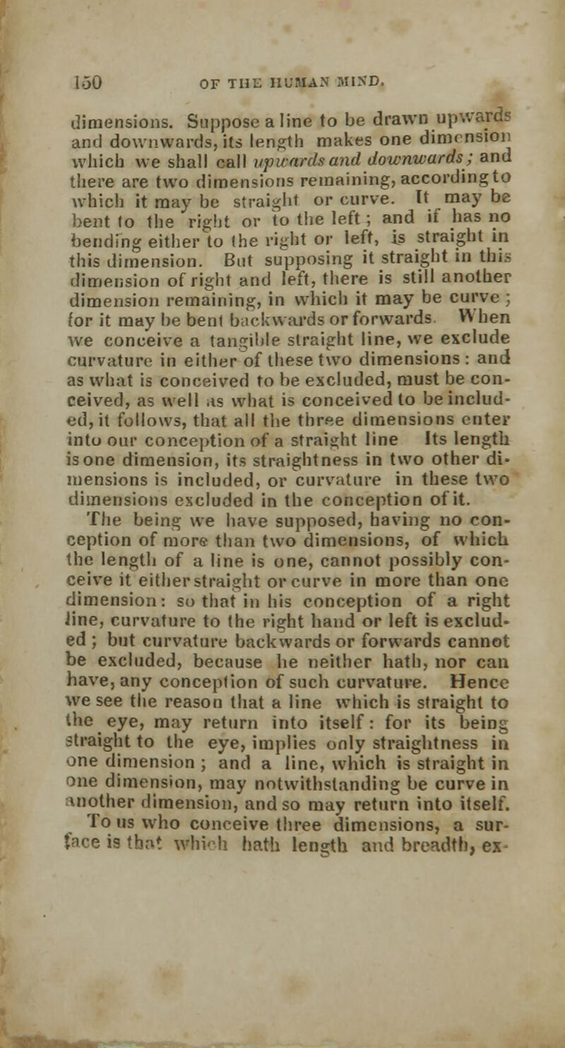 dimensions. Suppose a line to be drawn upwards and downwards, its length makes one dimension which we shall call iqnvnrda and downwards; and there are two dimensions remaining, according to which it may be straight or curve. It may be bent Io the right or io the left; and if has no bending either to the right or left, is straight in this dimension. But supposing it straight in this dimension of right and left, there is still another dimension remaining, in which it may be curve ; for it may be bent backwards or forwards When Ave conceive a tangible straight line, we exclude curvature in either of these two dimensions : and as what is conceived to be excluded, must be con- ceived, as well as what is conceived to be includ- ed, it follows, that all the three dimensions enter into our conception of a straight line Its length is one dimension, its straightness in two other di- mensions is included, or curvature in these two dimensions excluded in the conception of it. The being we have supposed, having no con- ception of more than two dimensions, of which the length of a line is one, cannot possibly con- ceive it either straight or curve in more than one dimension: so that in his conception of a right line, curvature to the right hand or left is exclud- ed ; but curvature backwards or forwards cannot be excluded, because he neither hath, nor can have, any conception of such curvature. Hence we see the reason that a line which is straight to the eye, may return into itself: for its being straight to the eye, implies only straightness iu one dimension ; and a line, which is straight in one dimension, may notwithstanding be curve in mother dimension, and so may return into itself. To us who conceive three dimensions, a sur- face is that whHi hath length and breadth, ex-
