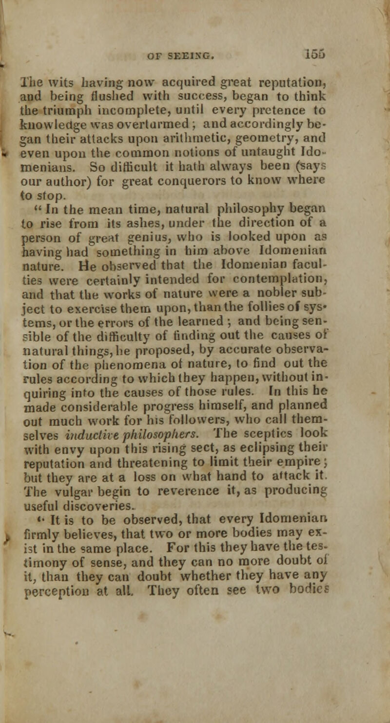l'he wits having now acquired great reputation, and being flushed with success, began to think the triumph incomplete, until every pretence to knowledge was overturmed ; and accordingly be- gan their attacks upon arithmetic, geometry, and even upon the common notions of untaught Ido- menians. So difficult it hath always been (says our author) for great conquerors to know where to stop.  In the mean time, natural philosophy began to rise from its ashes, under the direction of a person of great genius, who is looked upon as having had something in him above Idomenian nature. He observed that the Idomenian facul- ties were certainly intended for contemplation, and that the works of nature were a nobler sub- ject to exercise them upon, than the follies of sys- tems, or the errors of the learned •, and being sen- sible of the difficulty of finding out the causes of natural things, he proposed, by accurate observa- tion of the phenomena ot nature, (o find out the rules according to which they happen, without in- quiring into the causes of those rules. In this he made considerable progress himself, and planned out much work for his followers, who call them- selves inductive philosophers. The sceptics look with envy upon this rising sect, as eclipsing their reputation and threatening to limit their empire; but they are at a loss on what hand to a*tack it. The vulgar begin to reverence it, as producing useful discoveries. «• It is to be observed, that every Idomenian firmly believes, that two or more bodies may ex- ist in the same place. For this they have the tes- timony of sense, and they can no more doubt oi it, than they can doubt whether they have any perception at all. They often see two bodies