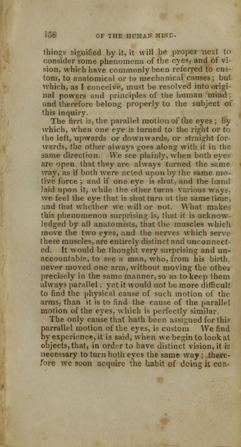 things signified by it, it will be proper next to consider some phenomena of the eyes, and of vi- sion, which have commonly been referred to cus- tom, to anatomical or to mechanical causes; but which) as I conceive, must be resolved into origi nal powers and principles of the human mind: and therefore belong properly to the subject of this inquiry. The firrt is, the parallel motion of the eyes; by which, when one eye is turned to the right or to the left, upwards or downwards, or straight for- wards, the other always goes along with it in the same direction. We see plainly, when both eye- arc open, that they are always turned the same way, as if both were acted upon by the same mo- tive force ; and if one eye is shut, and the hand laid upon it, while the other turns various ways. we feel the eye that is shut turn at the same time, and that whether we will or not. What makes this phenomenon surprising is, that it is acknow- ledged by all anatomists, that the muscles which move the two eyes, and the nerves which serve these muscles, are entirely distinct and unconnect- ed. It would be thought very surprising and un- accountable, to see a man, who, from his birth, never moved one arm, without moving the othei; precisely in the same manner, so as to keep them always parallel: yet it would not be more difficult to find the physical cause of such motion of the arms, than it is to find the cause of the parallel motion of the eyes, which is perfectly similar. The only cause that hath been assigned for this parrallel motion of the eyes, is custom We find by experience, it is said, when we begin lo look at objects, that, in order to have distinct vision, it is necessary to turn both eyes the same way; there- fore wc soon acquire the habit of doing it con-