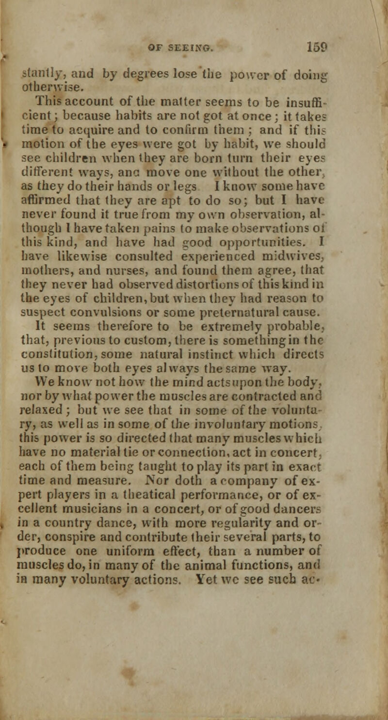 stonily, and by degrees lose the power of doing otherwise. This account of the matter seems to be insuffi- cient; because habits are not got at once; it takes time to acquire and to confirm them ; and if this motion of the eyes were got by habit, we should see children when they are born turn their eyes different ways, ana move one without the other as they do their hands or legs I know some have affirmed that (hey are apt to do so; but I have never found it true from my own observation, al- though 1 have taken pains to make observations of this kind, and have had Kood opportunities. I have likewise consulted experienced midwives. mothers, and nurses, and found them agree, that they never had observed distortions of this kind in the eyes of children, but when they had reason to suspect convulsions or some preternatural cause. It seems therefore to be extremely probable,, that, previous to custom, there is something in the conslitution, some natural instinct which directs us to move both eyes always the same way. We know not how the mind actsuponthe body, nor by what power the muscles are contracted and relaxed; but we see that in some of the volunta ry, as well as in some of the involuntary motions this power is so directed that many muscles which have no material tie or connection, act in concert each of them being taught to play its part in exact time and measure. .Nor doth a company of ex- pert players in a theatical performance, or of ex- cellent musicians in a conceit, or of good dancers in a country dance, with more regularity and or- der, conspire and contribute (heir several parts, to produce one uniform effect, than a number of muscles do, in many of the animal functions, and in many voluntary actions. Yet wc see sucb ac-