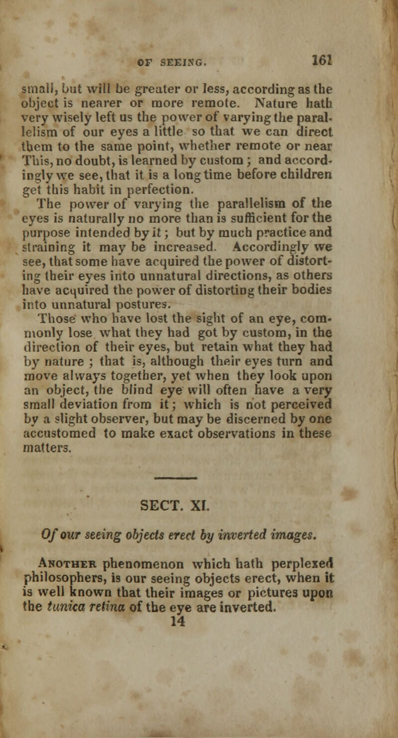 small, but will be greater or less, according as the object is nearer or more remote. Nature hatb very wisely left us the power of varying the paral- lelism of our eyes a little so that we can direct them to the same point, whether remote or near This, no doubt, is learned by custom ; and accord- ingly we see, that it is a longtime before children get this habit in perfection. The power of varying the parallelism of the eyes is naturally no more than is sufficient for the purpose intended by it; but by much practice and straining it may be increased. Accordingly we see, that some have acquired the power of distort- ing their eyes into unnatural directions, as others have acquired the power of distorting their bodies into unnatural postures. Those who have lost the sight of an eye, com- monly lose what they had got by custom, in the direction of their eyes, but retain what they had by nature ; that is, although their eyes turn and move always together, yet when they look upon an object, the blind eye will often have a very small deviation from it; which is not perceived by a slight observer, but may be discerned by one accustomed to make exact observations in these matters. SECT. XI. Of our seeing objects erect by inverted images. Another phenomenon which hath perplexed philosophers, is our seeing objects erect, when it is well known that their images or pictures, upon the tunica retina of the eye are inverted. 14