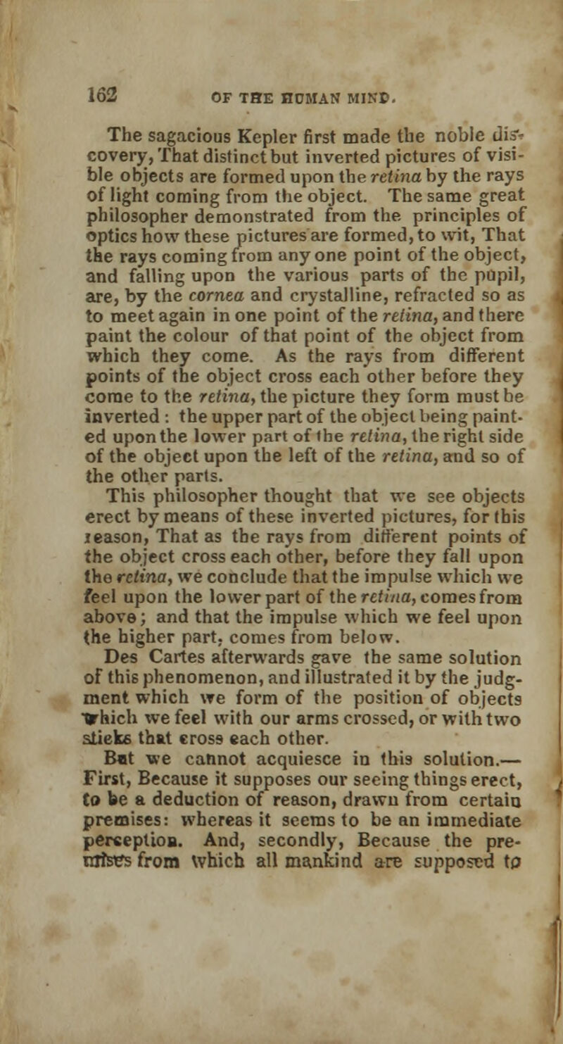 The sagacious Kepler first made the noble disv covery, That distinct but inverted pictures of visi- ble objects are formed upon the retina by the rays of light coming from the object. The same great philosopher demonstrated from the. principles of optics how these pictures are formed, to wit, That the rays coming from any one point of the object, and falling upon the various parts of the pupil, are, by the cornea and crystalline, refracted so as to meet again in one point of the retina, and there paint the colour of that point of the object from which they come. As the rays from different points of the object cross each other before they come to the retina, the picture they form must be inverted : the upper part of the object being paint- ed upon the lower part of the retina, the right side of the object upon the left of the retina, and so of the other parts. This philosopher thought that we see objects erect by means of these inverted pictures, for this leason, That as the rays from different points of the object cross each other, before they fall upon the retina, we conclude that the impulse which we feel upon the lower part of the retina, comes from above; and that the impulse which we feel upon the higher part, comes from below. Des Cartes afterwards gave the same solution of this phenomenon, and illustrated it by the judg- ment which we form of the position of objects trhich we feel with our arms crossed, or with two stieke that cross each other. Bat we cannot acquiesce in this solution.— First, Because it supposes our seeing things erect, to be a deduction of reason, drawn from certain premises: whereas it seems to be an immediate perception. And, secondly, Because the pre- mises from which all mankind are supposed to