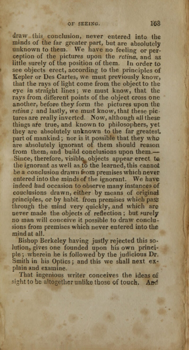 draw this conclusion, never entered into (he minds of the far greater part, but are absolutely unknown to them. We have no feeling or per- ception of the pictures upon the retina, and as little surely of the position of them. In order to see objects erect, according to the principles of Kepler or Des Cartes, we must previously know, that the rays of light come from the object to the eye in straight lines; we must know, that the rays from different points of the object cross one another, before they form the pictures upon the retina; and lastly, we must know, that these pic- tures are really inverted. Now, although all these things are true, and known to philosophers, yet they are absolutely unknown to the far greatest, part of mankind; nor is it possible that they who are absolutely ignorant of them should reason from them, and build conclusions upon them.— Since, therefore, visible- objects appear erect to the ignorant as well as to the learned, this cannot be a conclusion drawn from premises which never entered into the minds of the ignorant. We have indeed had occasion to observe many instances of couclusions drawn, either by means of original principles, or by habit, from premises which pass through the mind very quickly, and which are never made the objects of reflection ; but surely no man will conceive it possible to draw conclu- sions from premises which never entered into the mind at all. Bishop Berkeley having justly rejected this so- lution, gives one founded upon his own prinei* pie; wherein he is followed by the judicious Dr. Smith in his Optics; and this we shall next ex- plain and examine. That ingenious writer conceives the ideas of sight to be altogether unlike those of touch. Am?