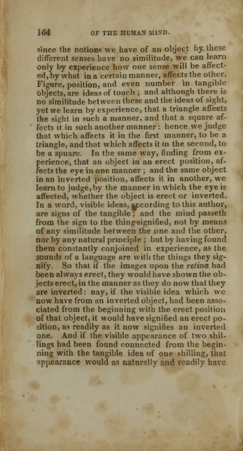 since the notions we bave of an object by these different senses have no similitude, we can learn only by experience how one sense will be affect- edly what in a certain manner, affects the other. Figure, position, and even number in tangible objects, are ideas of touch ; and although there is no similitude between these and the ideas of sight, yet we learn by experience, that a triangle affects the sight in such a manner, and that a square af- fects it in such another manner: hence we judge that which affects it in the first manner, to be a triangle, and that which affects it in the second, to be a spuare. In the same way, finding from ex- perience, that an object in an erect position, af- fects the eye in one manner ; and the same object in an inverted position, affects it in another, we learn to judge, by the manner in which the eye is affected, whether the object is erect or inverted. In a word, visible ideas, jpcording to this author, are signs of the tangible; and the mind passeth from the sign to the thing signified, not by means of any similitude between the one and the other, nor by any natural principle ; but by having found tbem constantly conjoined in experience, as the sounds of a language are with the things they sig- nify. So that if the images upon the retina had been always erect, they would have shown the ob- jects erect, in the manner as they do now that they are inverted: nay, if the visible idea which we now have from an inverted object, had been asso- ciated from the beginning with the erect position of that object, it would have signified an erect po- sition, as readily as it now signifies an inverted one. And if the visible appearance of two shil- lings had been found connected from the begin- ning with the tangible idea of one shilling, that appearance would as naturally and readily have