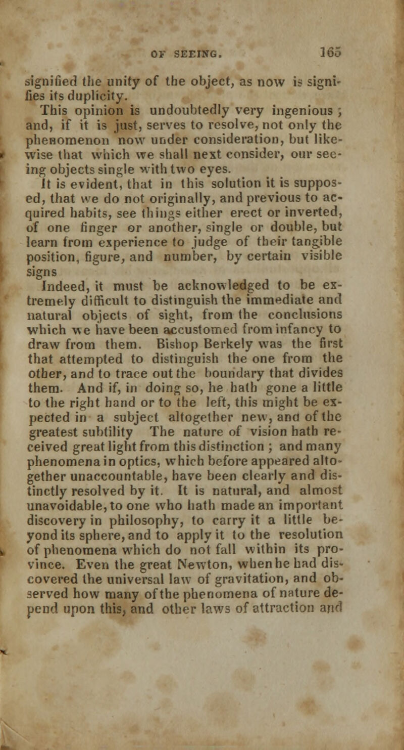 signified the unity of the object, as now is signi- fies its duplicity. This opinion is undoubtedly very ingenious ; and, if it is just, serves to resolve, not only the phenomenon now under consideration, but like- wise that which we shall next consider, our see- ing objects single with two eyes. It is evident, that in this solution it is suppos- ed, that we do not originally, and previous to ac- quired habits, see things either erect or inverted, of one finger or another, single or double, but learn from experience to judge of their tangible position, figure, and number, by certain visible signs Indeed, it must be acknowledged to be ex- tremely difficult to distinguish the immediate and natural objects of sight, from the conclusions which we have been accustomed from infancy to draw from them. Bishop Berkely was the first that attempted to distinguish the one from the other, and to trace out the boundary that divides them. And if, in doing so, he hath gone a little to the right hand or to the left, this might be ex- pected in a subject altogether new, and of the greatest subtility The nature of vision hath re- ceived great light from this distinction ; and many phenomena in optics, which before appeared alto- gether unaccountable, have been clearly and dis- tinctly resolved by it. It is natural, and almost unavoidable, to one who hath made an important discovery in philosophy, to carry it a little be- yond its sphere, and to apply it to the resolution of phenomena which do not fall within its pro- vince. Even the great Newton, when he had dis- covered the universal law of gravitation, and ob- served how many of the phenomena of nature de- pend upon this, and other laws of attraction arid