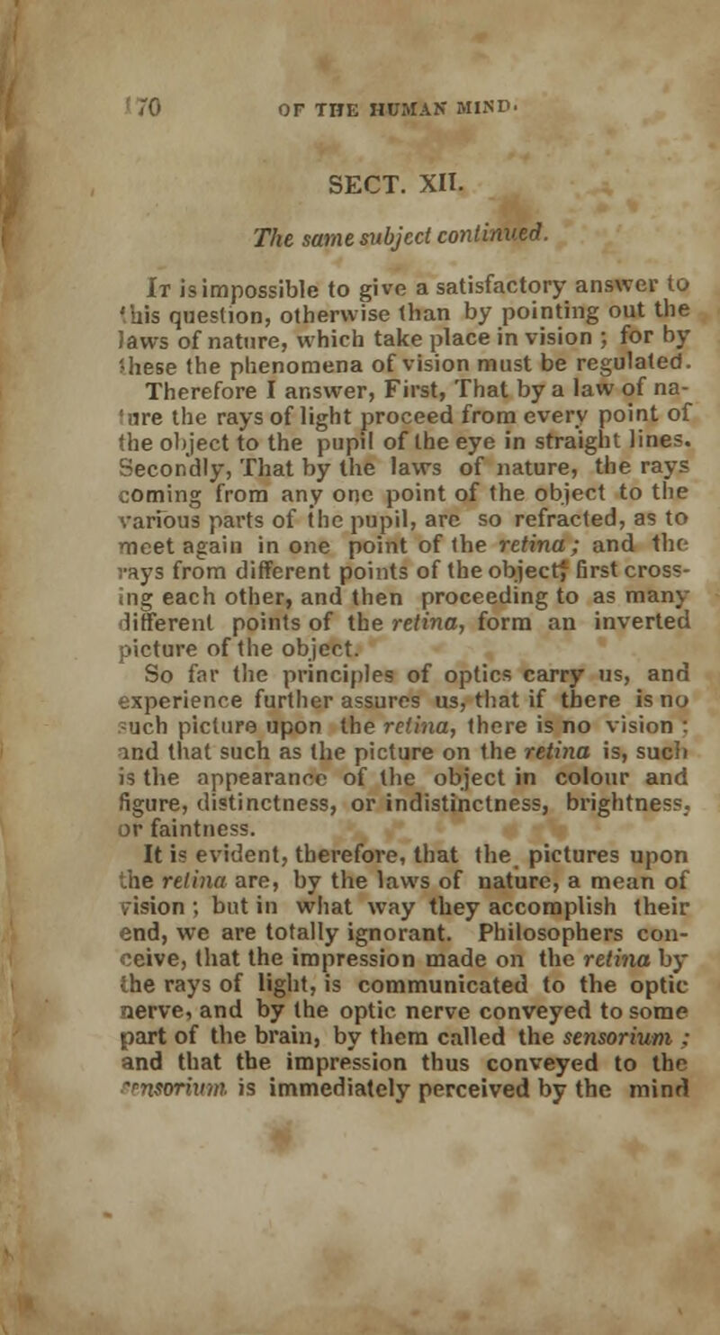 SECT. XII. The same subject continued. It is impossible to give a satisfactory answer to 'his question, otherwise than by pointing out the Jaws of nature, which take place in vision ; for by Uiese the phenomena of vision must be regulated. Therefore I answer, First, That by a law of na- tore the rays of light proceed from every point of the object to the pupil of the eye in straight lines. Secondly, That by the laws of nature, the rays coming from any one point of the object to the various parts of the pupil, are so refracted, as to meet again in one point of the retina; and the- vays from different points of the objectf first cross- ing each other, and then proceeding to as many different points of the retina, form an inverted picture of the object. So far the principles of optics carry us, and experience further assures us, that if there is no such picture upon the retina, there is no vision : and that such as the picture on the retina is, such is the appearance of the object in colour and figure, distinctness, or indistinctness, brightness; or faintness. It is evident, therefore, that the pictures upon the retina are, by the laws of nature, a mean of vision ; but in what way they accomplish their end, we are totally ignorant. Philosophers con- ceive, that the impression made on the retina by the rays of light, is communicated to the optic ierve, and by the optic nerve conveyed to some part of the brain, by them called the sensorium : and that the impression thus conveyed to the ~<-n$orivm is immediately perceived by the mind