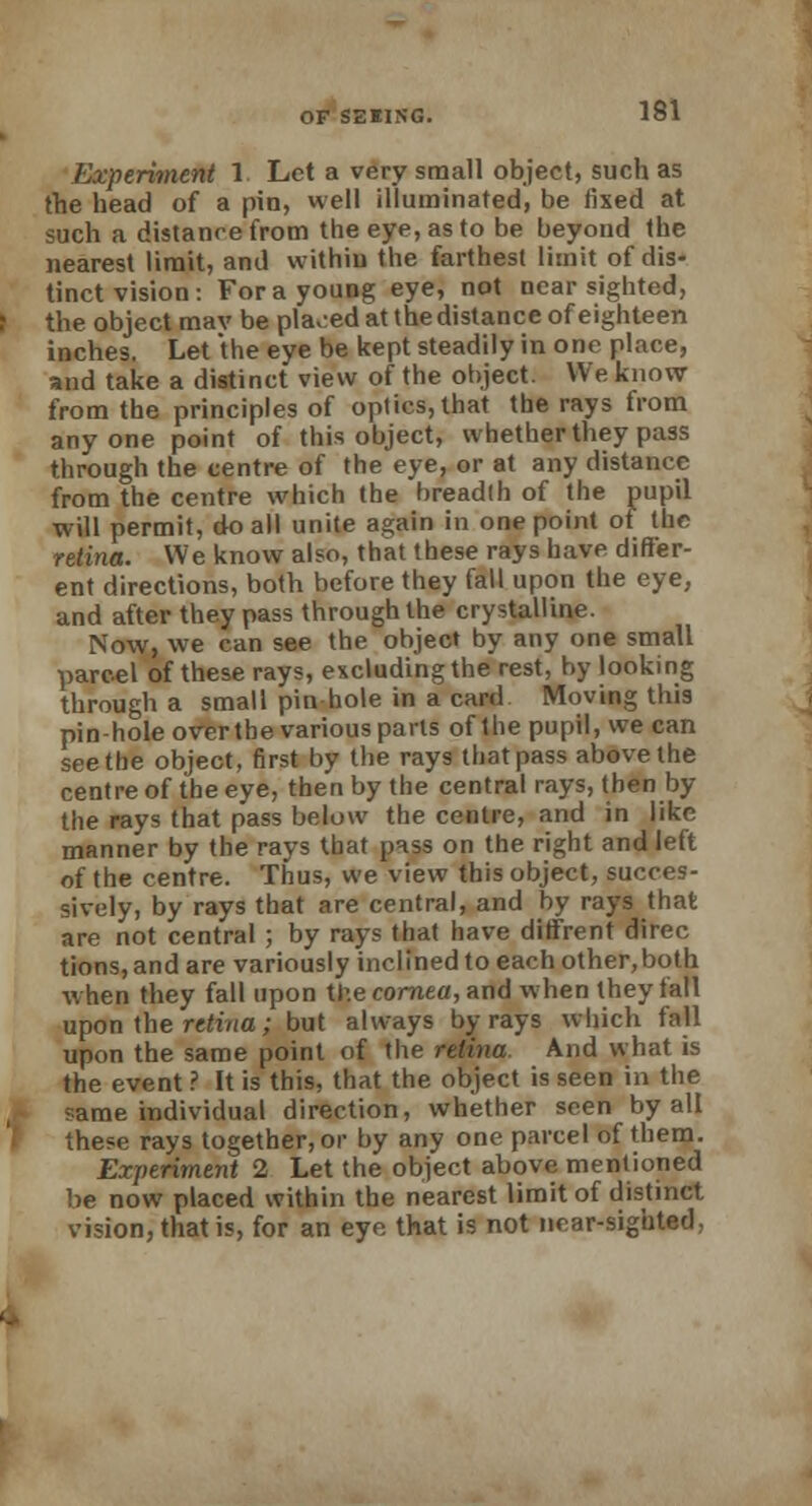 Experiment 1 Let a very small object, such as the head of a pin, well illuminated, be fixed at such a distance from the eye, as to be beyond the nearest limit, and withiu the farthest limit of dis- tinct vision: For a young eye, not nearsighted, the object mav be placed at the distance of eighteen inches. Let the eye be kept steadily in one place, and take a distinct view of the object. We know from the principles of optics, that the rays from anyone point of this object, whether they pass through the centre of the eye, or at any distance from the centre which the breadth of the pupil will permit, do all unite again in one point of the retina. We know also, that these rays have differ- ent directions, both before they fall upon the eye, and after they pass through the crystalline. Now, we can see the object by any one small parcel of these rays, excluding the rest, by looking through a small pin hole in a card Moving this pin-hole over the various parts of the pupil, we can seethe object, first by the rays that pass above the centre of the eye, then by the central rays, then by the rays that pass below the centre, and in like manner by the rays that pass on the right and left of the centre. Thus, we view this object, succes- sively, by rays that are central, and by rays that are not central ; by rays that have diffrent direc tions,andare variously inclined to each other,both when they fall upon the cornea, and when they fall upon the retina; but always by rays which fall upon the same point of the retina. And what is the event ? It is this, that the object is seen in the same individual direction, whether seen by all these rays together, or by any one parcel of them. Experiment 2 Let the object above mentioned be now placed within the nearest limit of distinct vision, that is, for an eye that is not near-sighted.