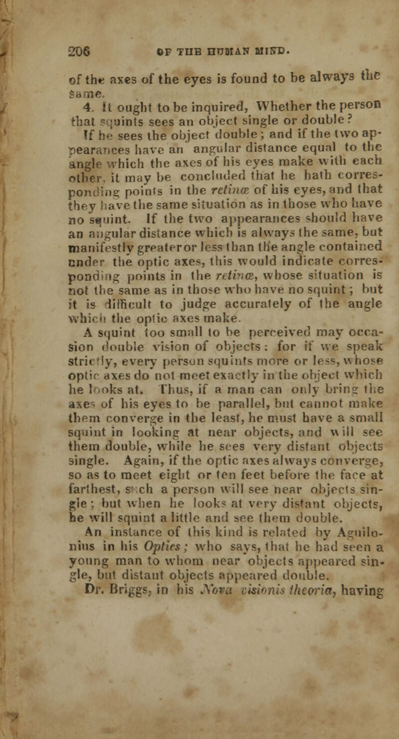 of the axes of the eyes is found to be always the dame 4. It ought to be inquired, Whether the person that squints sees an object single or double? If he sees the object double ; and if the two ap- pearances have an' angular distance equal to the xhich the axes of his eyes make with each other, it may be concluded that he haih corres- ponding points in the retincE of his eyes, and (hat they have the same situation as in those who have no squint. If the two appearances should have an angular distance which is always (he same, but manifestly greateror less than the angle contained ender the optic axes, this would indicate corres- ponding points in the retina, whose situation is not the same as in those who have no squint; but it is difficult to judge accurately of the angle whi. b the optic axes make. A squint too small to be perceived may occa- sion double vision of objects : for if we speak Strictly, every person squints more or less, whose optic axes do not meet exactly in the object which lie looks at. Thus, if a man can only bring the axes of his eyes to be parallel, but cannot make them converge in the least, he must have a small squint in looking at near objects, and will see them double, while he sees very distant objects single. Again, if the optic axes always converge, so as to meet eight or ten feet before the fare at farthest, such a person will see near objects sin- gle ; but when he look* at very distant objects, he will squint a little and see them double. An instance of this kind is related by Agoilo- nius in his Optics; who says, that he had seen a young man to whom near objects appeared sin- gle, but distant objects appeared double. Dr. BriggS; in his JVbva visionis thcoria, having