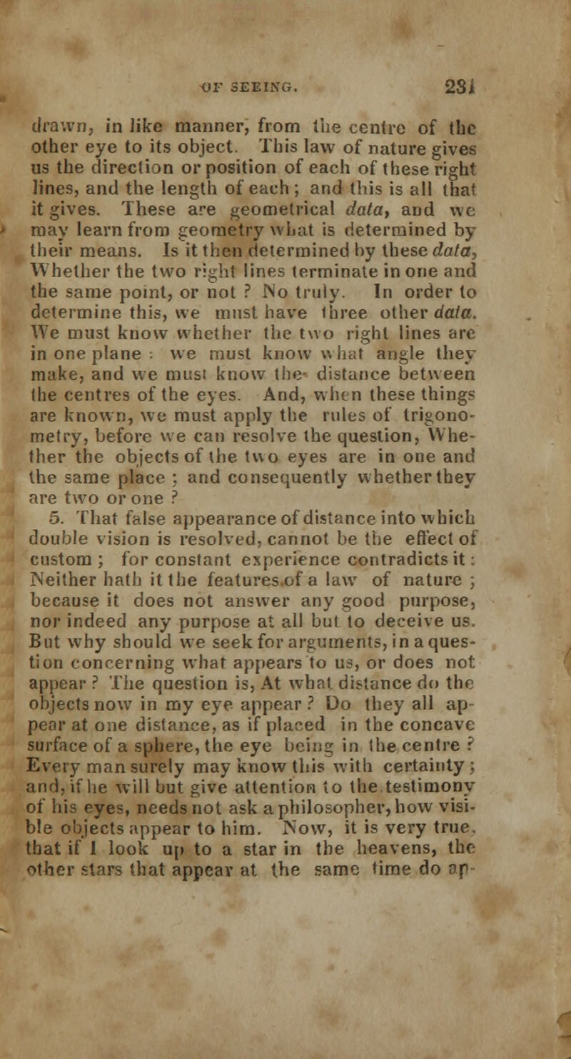 drawn, in like manner, from the centre of (he other eye to its object. This law of nature gives us the direction or position of each of these right lines, and the length of each ; and this is all that it gives. These are geometrical data, and we may learn from geometry what is determined by their means. Is it then determined by these data, Whether the two right lines terminate in one and the same point, or not ? No truly. In order to determine this, we must have three other data. We must know whether the two right lines are in one plane . we must know what angle they make, and we must know the- distance between the centres of the eyes. And, when these things are known, we must apply the rules of trigono- metry, before we can resolve the question, Whe- ther the objects of the two eyes are in one and the same place ;. and consequently whether they are two or one ? 5. That false appearance of distance into which double vision is resolved, cannot be the effect of custom ; for constant experience contradicts it: Neither hath it the features.of a law of nature ; because it does not answer any good purpose, nor indeed any purpose at all but to deceive us. But why should we seek for arguments, in a ques- tion concerning what appears to us, or does not appear ? The question is, At what distance do the objects now in my eye appear? Do they all ap pear at one distance, as if placed in the concave surface of a sphere, the eye being in the centre ? Every man surely may know this with certainty ; and, if he will but give attention to the testimony of his eyes, needs not ask a philosopher, how visi- ble objects appear to him. Now, it is very true, that if 1 look up to a star in the heavens, the other stars that appear at the same time do ap-