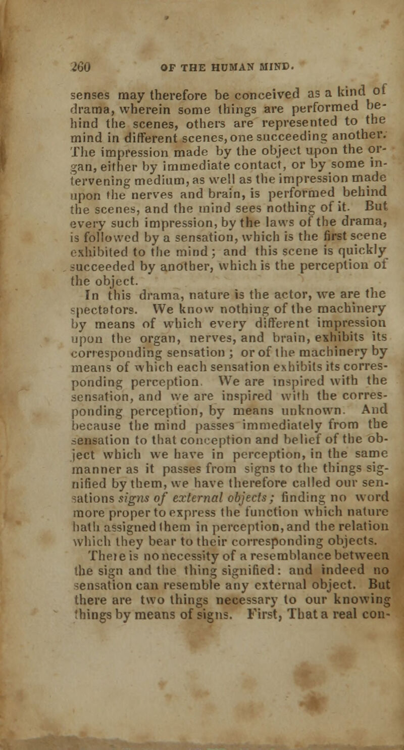 senses may therefore be conceived as a kind ot drama, wherein some things are performed be- hind the scenes, others are represented to the mind in different scenes, one succeeding another. The impression made by the object upon the or- gan, either by immediate contact, or by some in- tervening medium, as well as the impression made upon the nerves and brain, is performed behind the scenes, and the mind sees nothing of it. But every such impression, by the laws of the drama, is followed by a sensation, which is the first scene exhibited to the mind; and this scene is quickly succeeded by another, which is the perception ot the object. In this drama, nature is the actor, we are the spectators. We know nothing of the machinery by means of which every different impression upon the organ, nerves, and brain, exhibits its corresponding sensation ; or of the machinery by means of which each sensation exhibits its corres- ponding perception. We are inspired with the sensation, and we are inspired with the corres- ponding perception, by means unknown. And because the mind passes immediately from the sensation to that conception and belief of the ob- ject which we have in perception, in the same manner as it passes from signs to the things sig- nified by them, we have therefore called our sen- sations signs of external objects; finding no word more proper to express the function which nature hath assigned (hem in perception, and the relation which they bear to their corresponding objects. Theie is no necessity of a resemblance betw'een the sign and the thing signified: and indeed no sensation can resemble any external object. But there are two things necessary to our knowing Ihings by means of signs. First, That a real con-