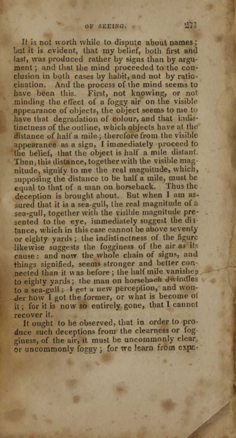 It is not worth while to dispute about names; bat it is evident, that my belief, both first and last, was produced rather by signs than by argu- ment ; and that the mind proceeded to the con- clusion in both cases by habit, and not by ratio cination. And the process of the mind seems to have been this. First, not knowing, or not minding the effect of a foggy air on the visible appearance of objects, the object seems to me tt-- have that degradation of colour, and that indis- tinctness of the outline, which objects have at the distance of half a mile; therefore from the visible appearance as a sign, I immediately proceed to the belief, that the object is half a mile distant Then, this distance, together with the visible mag nitude, signify to me the real magnitude, which, supposing the distance to be half a mile, must be ecpial to that of a man on horseback. Thus the deception is brought about. But when I am as- sured that it is a sea-gull, the real magnitude of a sea-gull, together with the visible magnitude pre- sented to the eye, immediately suggest the dis tance, which in this case cannot be above scvent) or eighty yards; the indistinctness of the figure likewise suggests the fogginess of the air as i( cause: and now the whole chain of signs, and things signified, seems stronger and better con necfed than it was before; the half mile vanishes to eighty yards; the man on horseback dwindles to a sea-gull; Igctu new perception, and won- der how I got the former, or what is become ot it; for it is now so entirely gone, that I cannot recover it. It ought to be observed, that in order to pro- duce such deceptions from the clearness or fog giness, of the air, it must be uncommonly clear, or uncommonly foggy ; for we learn from expe