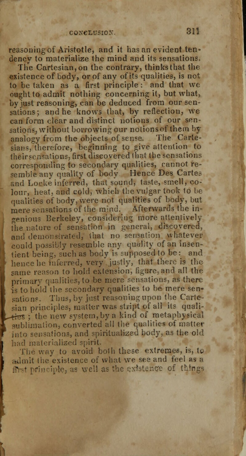 reasoning of Aristotle, and it has an evident ten- dency to materialize the mind and its sensations. The Cartesian, on the contrary, thinks that the existence of body, or of any of its qualities, is not to be taken as a first principle: and that we ought to admit nothing concerning it, but what, by just reasoning, can be deduced from our sen- sations; and he knows that, by reflection, we can form clear and distinct notions of our sen- sations, without borrowing our notionsnf them by analogy from the objects of sense. The Carte- sians, therefore, beginning to give attention to theirsensalions; first discovered lhat the sensations corresponding to secondary qualities, cannot re- sembie any quality of body Hence Des Cartes and Loeke inferred, that sound, taste, smell, co- lour, heat, and cold, which the vulgar took to be qualities of body, were not qualities of body, but mere sensations of the mind. Afterwards the in- genious Berkeley, considering more attentively the nature of sensation in general, discovered, and demonstrated, that no sensation whatever could possibly resemble any quality of an insen- tient being, such as body is supposed to be: and hence he inferred, very justly, that there is the same reason to hold extension, figare, and all the primary qualities, to be mere sensations, as there is to hold the secondary qualities to be mere sen- sations- Thus, by just reasoning upon the Carte- sian principles, matter was stript of all its quali- ^+res ; the new system,by ti kind of metaphysical sublimation, converted all the qualities of matter into sensations, and spiritualized body, as the old had materialized spirit. The way to avoid both these extremes, is, to admit the existence of what we see and feel as a ii iple, as well a