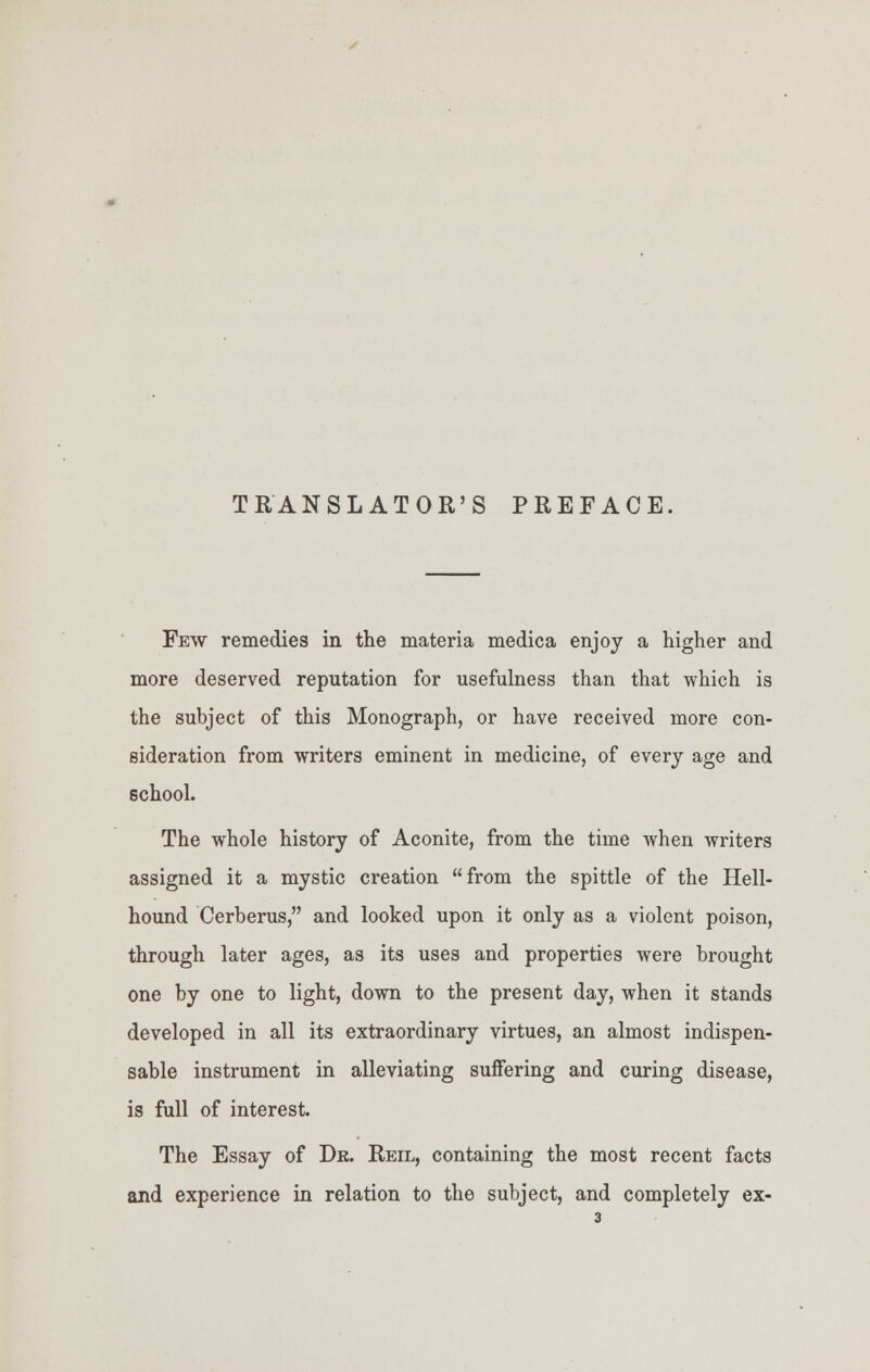 TRANSLATOR'S PREFACE. Few remedies in the materia medica enjoy a higher and more deserved reputation for usefulness than that which is the subject of this Monograph, or have received more con- sideration from writers eminent in medicine, of every age and school. The whole history of Aconite, from the time when writers assigned it a mystic creation from the spittle of the Hell- hound Cerberus, and looked upon it only as a violent poison, through later ages, as its uses and properties were brought one by one to light, down to the present day, when it stands developed in all its extraordinary virtues, an almost indispen- sable instrument in alleviating suffering and curing disease, is full of interest. The Essay of Dr. Reil, containing the most recent facts and experience in relation to the subject, and completely ex-