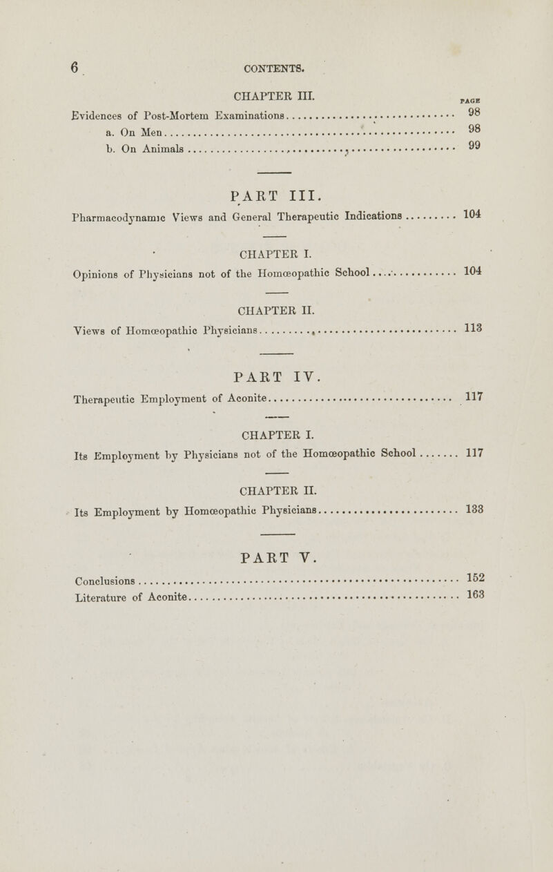 CHAPTER III. pAOE Evidences of Post-Mortem Examinations 98 a. On Men 98 b. On Animals , , 99 PART III. Pharmacodynamic Views and General Therapeutic Indications 104 CHAPTER I. Opinions of Physicians not of the Homoeopathic School.. ..■ 104 CHAPTER II. Views of Homoeopathic Physicians , 113 PART IV. Therapeutic Employment of Aconite 117 CHAPTER I. Its Employment by Physicians not of the Homoeopathic School 117 CHAPTER II. Its Employment by Homoeopathic Physicians 133 PART V. Conclusions 152 Literature of Aconite 163