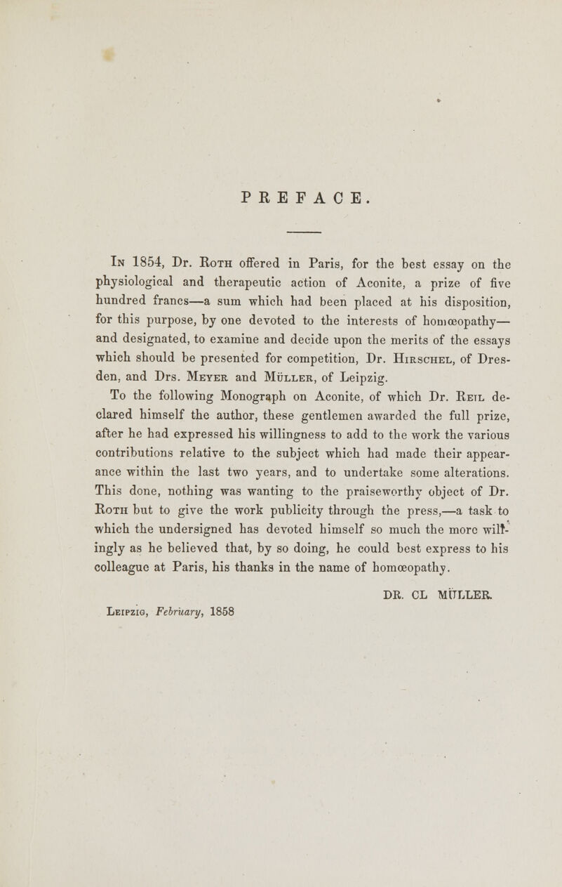 PREFACE. In 1854, Dr. Roth offered in Paris, for the best essay on the physiological and therapeutic action of Aconite, a prize of five hundred francs—a sum which had been placed at his disposition, for this purpose, by one devoted to the interests of homoeopathy— and designated, to examine and decide upon the merits of the essays which should be presented for competition, Dr. Hirschel, of Dres- den, and Drs. Meyer and Muller, of Leipzig. To the following Monograph on Aconite, of which Dr. Retl de- clared himself the author, these gentlemen awarded the full prize, after he had expressed his willingness to add to the work the various contributions relative to the subject which had made their appear- ance within the last two years, and to undertake some alterations. This done, nothing was wanting to the praiseworthy object of Dr. Roth but to give the work publicity through the press,—a task to which the undersigned has devoted himself so much the more will- ingly as he believed that, by so doing, he could best express to his colleague at Paris, his thanks in the name of homoeopathy. DR. CL MfTLLER. Leipzig, February, 1858