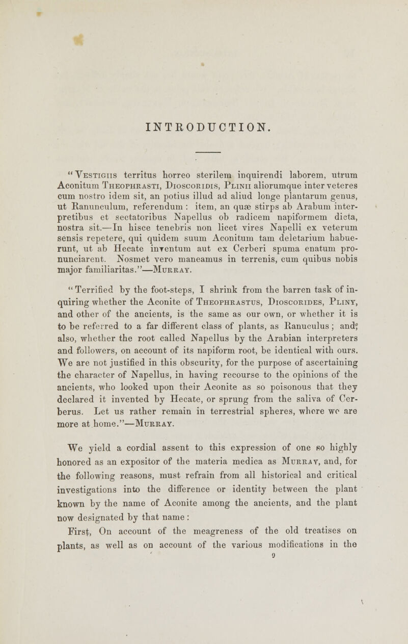 INTRODUCTION. Vestigiis territus horreo sterilem inquirendi laborem, utrum Aconitum Theophrasti, Dioscoridis, Plinii aliorumque inter veteres cum nostro idem sit, an potius illud ad aliud longe plantarum genus, ut Ranunculum, referendum : item, an quae stirps ab Arabum inter- pretibus et sectatoribus Napellus ob radicem napiformem dicta, nostra sit.—In hisce tenebris non licet vires Napelli ex veterum sensis repetere, qui quidem suum Aconitum tarn deletarium habue- runt, ut ab Hecate inventum aut ex Cerberi spuma enatum pro- nunciarent. Nosmet vero maneamus in terrenis, cum quibus nobis major familiaritas.—Murray. Terrified by the foot-steps, I shrink from the barren task of in- quiring whether the Aconite of Theophrastus, Dioscorides, Pliny, and other of the ancients, is the same as our own, or whether it is to be referred to a far different class of plants, as Ranuculus; and? also, whether the root called Napellus by the Arabian interpreters and followers, on account of its napiform root, be identical with ours. We are not justified in this obscurity, for the purpose of ascertaining the character of Napellus, in having recourse to the opinions of the ancients, who looked upon their Aconite as so poisonous that they declared it invented by Hecate, or sprung from the saliva of Cer- berus. Let us rather remain in terrestrial spheres, where we are more at home.—Murray. We yield a cordial assent to this expression of one ro highly honored as an expositor of the materia medica as Murray, and, for the following reasons, must refrain from all historical and critical investigations into the difference or identity between the plant known by the name of Aconite among the ancients, and the plant now designated by that name : First, On account of the meagreness of the old treatises on plants, as well as on account of the various modifications in the