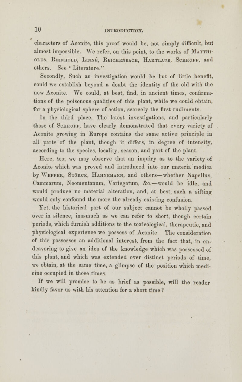 characters of Aconite, this proof would be, not simply difficult, but almost impossible. We refer, on this point, to the works of Matthi- olus, Reinhold, Linne, Reichenbach, Hartlaub, Schroff, and others. See Literature. Secondly, Such an investigation would be but of little benefit, could we establish beyond a doubt the identity of the old with the new Aconite. We could, at best, find, in ancient times, confirma- tions of the poisonous qualities of this plant, while we could obtain, for a physiological sphere of action, scarcely the first rudiments. In the third place, The latest investigations, and particularly those of Schroff, have clearly demonstrated that every variety of Aconite growing in Europe contains the same active principle in all parts of the plant, though it differs, in degree of intensity, according to the species, locality, season, and part of the plant. Here, too, we may observe that an inquiry as to the variety of Aconite which was proved and introduced into our materia medica by Weffer, Storck, Hahnemann, and others—whether Napellus, Cammarum, Neomentanum, Variegatum, &c.—would be idle, and would produce no material alteration, and, at best, such a sifting would only confound the more the already existing confusion. Yet, the historical part of our subject cannot be wholly passed over in silence, inasmuch as we can refer to short, though certain periods, which furnish additions to the toxicological, therapeutic, and physiological experience we possess of Aconite. The consideration of this possesses an additional interest, from the fact that, in en- deavoring to give an idea of the knowledge which was possessed of this plant, and which was extended over distinct periods of time, we obtain, at the same time, a glimpse of the position which medi- cine occupied in those times. If we will promise to be as brief as possible, will the reader kindly favor us with his attention for a short time ?