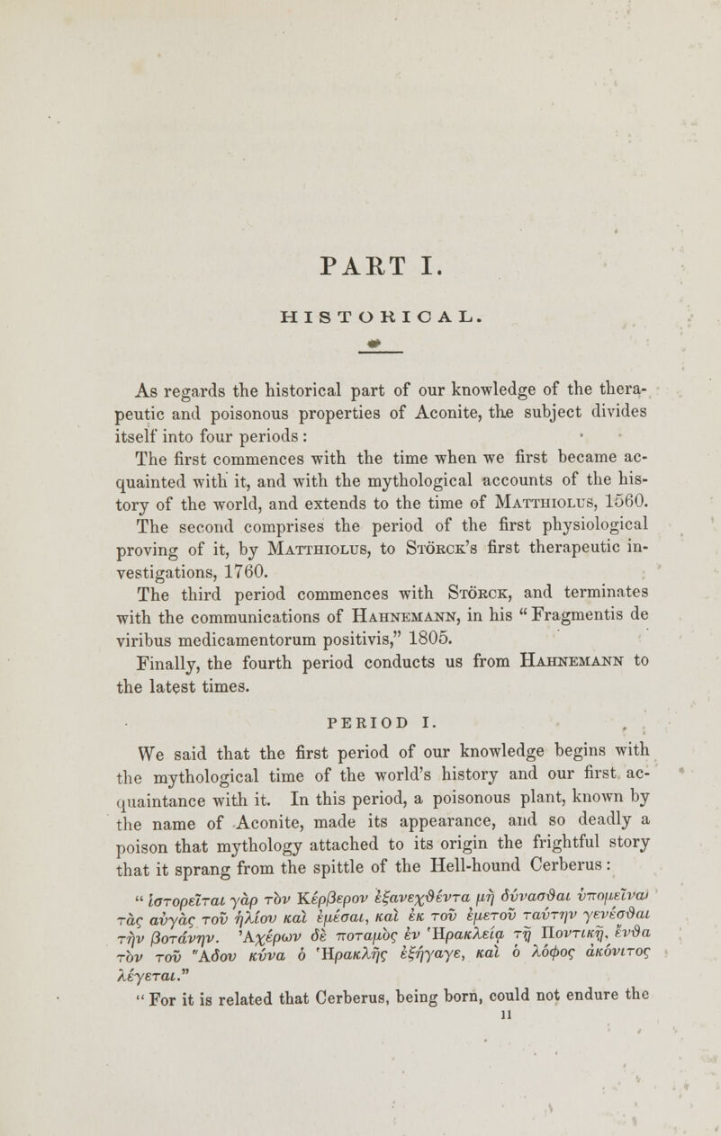 PART I. HISTORICAL. As regards the historical part of our knowledge of the thera- peutic and poisonous properties of Aconite, the subject divides itself into four periods : The first commences with the time when we first became ac- quainted with it, and with the mythological accounts of the his- tory of the world, and extends to the time of Matthiolus, 1560. The second comprises the period of the first physiological proving of it, by Matthiolus, to Storck's first therapeutic in- vestigations, 1760. The third period commences with Storck, and terminates with the communications of Hahnemann, in his  Fragmentis de viribus medicamentorum positivis, 1805. Finally, the fourth period conducts us from Hahnemann to the latest times. PERIOD I. We said that the first period of our knowledge begins with the mythological time of the world's history and our first ac- quaintance with it. In this period, a poisonous plant, known by the name of Aconite, made its appearance, and so deadly a poison that mythology attached to its origin the frightful story that it sprang from the spittle of the Hell-hound Cerberus:  loropelrat yap rbv Kepfiepov e^avex^evra /irj dvvaodai v-nn\iziva> rag avyag rov r\kiov Kal kfieoai, Kal £k rov efierov ravnyv yeveodai rfjv (iordvrjv. 'A%epwv de iroraubg ev 'RpaicXeia jy UovriK/q^ ev$a rbv rov Adov Kvva 6 'Hpa/cAf/c e^yaye, Kal 6 X6<$>og amvirog AeyeraL.  For it is related that Cerberus, being bom, could not endure the H