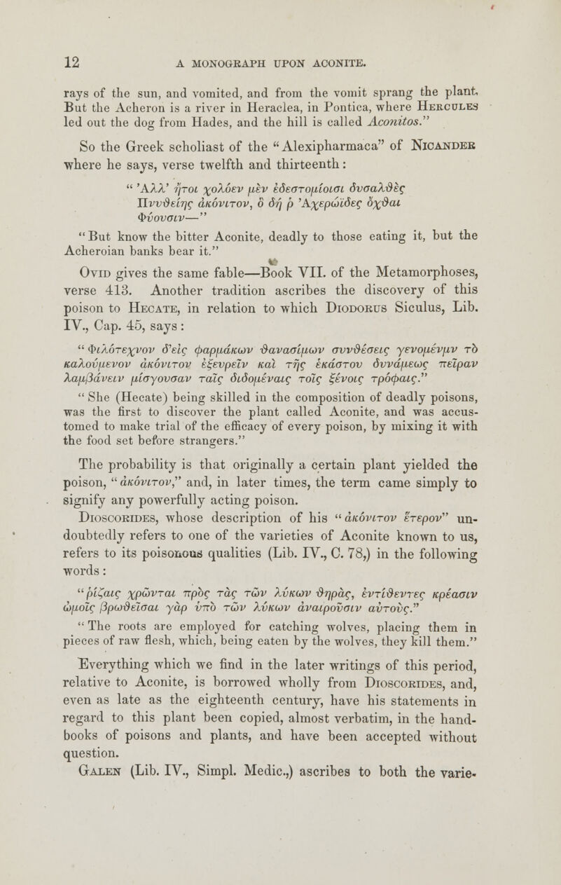 rays of the sun, and vomited, and from the vomit sprang the plant But the Acheron is a river in Heraciea, in Pontica, where Hercules led out the dog from Hades, and the hill is called Aconitos. So the Greek scholiast of the Alexipharmaca of Nicandek where he says, verse twelfth and thirteenth:  'AAA' 7/roi x°^6£V ^v kdeoTOfiioLOL dvoaX&ttg HvvdeiTjg duovirov, 8 d?) p 'A^epwidec '6x^aL $i>ovoiv—  But know the hitter Aconite, deadly to those eating it, but the Acheroian banks bear it. Ovid gives the same fable—Book VII. of the Metamorphoses, verse 413. Another tradition ascribes the discovery of this poison to Hecate, in relation to which Diodorus Siculus, Lib. IV., Cap. 45, says :  QiXorexvov d'etc (papfxdiccov ^avaaiftcov ovvMaetg yevo\iEV\iv to KaXovfievov aKovirov ei-evpeiv ical rrjg ekclotov dvvdfxecjg ireipav Xap,j3dveiv \iiayovaav raig didojievcug rolg %kvoig rpotycug.  She (Hecate) being skilled in the composition of deadly poisons, was the first to discover the plant called Aconite, and was accus- tomed to make trial of the efficacy of every poison, by mixing it with the food set before strangers. The probability is that originally a certain plant yielded the poison,  dicoviTov,' and, in later times, the term came simply to signify any powerfully acting poison. Dioscorides, whose description of his dtcovtrov erepov un- doubtedly refers to one of the varieties of Aconite known to us, refers to its poisonous qualities (Lib. IV., C. 78,) in the following words:  pi^aig xp&vrai npbg rag r&v Xvkojv #7/pac, evridevreg tcpeaoiv (bjxolg [3pu)deioai yap vnb tojv Xvku>v dvaipovaiv avrovg.  The roots are employed for catching wolves, placing them in pieces of raw flesh, which, being eaten by the wolves, they kill them. Everything which we find in the later writings of this period, relative to Aconite, is borrowed wholly from Dioscorides, and, even as late as the eighteenth century, have his statements in regard to this plant been copied, almost verbatim, in the hand- books of poisons and plants, and have been accepted without question. Galen (Lib. IV., Simpl. Medic.,) ascribes to both the varie-