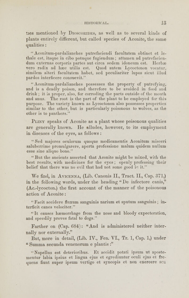 ties mentioned by Dioscoeides, as well as to several kinds of plants entirely different, but called species of Aconite, the same qualities:  Aconitum-pardalianches putrefaciendi facultatem obtinet et le- thale est, itaque in cibo potuque fugiendum; attain en ad putrefacien- dum externas corporis partes aut circa sedem idoneum est. Herbae vero radix ad baec utilis est. Quod autem Lycoctonon vocatur, similem alteri facultatem babet, sed peculiariter lupos sicut illud pardos interficere consu-evit.  Aconitum-pardaliancbes possesses the property of putrefying, and is a deadly poison, and therefore to be avoided in food and drink ; it is proper, also, for corroding the parts outside of the mouth and anus. The root is the part of the plant to be employed for this purpose. The variety known as Lycoctonon also possesses properties similar to the other, but is particularly poisonous to wolves, as the other is to panthers. Pllnt speaks of Aconite as a plant whose poisonous qualities are generally known. He alludes, however, to its employment in diseases of the eyes, as follows :  Sed majores oculorum quoque medicamentis Aconitum misceri saluberrime promulgarere, aperta professione malum quidem nullum esse sine aliquo bono.  But the ancients asserted that Aconite might be mixed, with the best results, with medicines for the eyes ; openly professing their belief that there was no evil that had not some good in it. We find, in Avicenna, (Lib. Canonis II., Tract. II., Cap. 371,) in the following words, under the heading  De infectore canis, (Ac.-lycocton.) the first account of the manner of the poisonous action of Aconite:  Facit accidere fluxum sanguinis narium et sputum sanguinis; in- tcrficit canes velociter.  It causes haemorrhage from the nose and bloody expectoration, and speedily proves fatal to dogs. Farther on (Cap. 684): And is administered neither inter- nally nor externally. But, more in detail, (Lib. IV., Fen. VI., Tr. 1, Cap. 1,) under  Summa secunda venenorum e plantis : Napellus est deterioribus. Et accidit potati ipsum ut aposte- mentur labia ipsius et lingua ejus et egrediuntur oculi ejus et fre- quens hunt super ipsum vertigo et syncopis et non exercere sou.