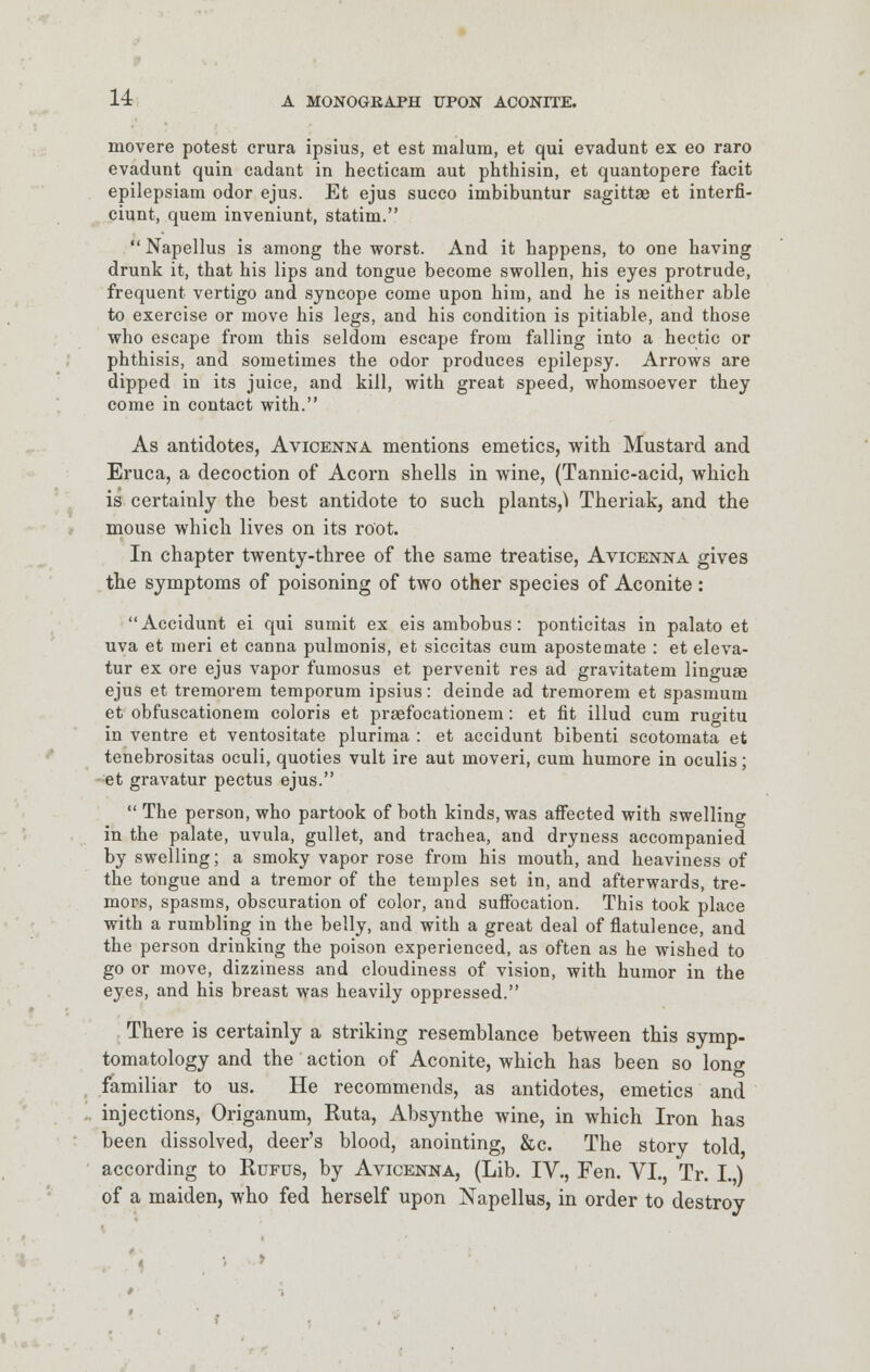 movere potest crura ipsius, et est malum, et qui evadunt ex eo raro evadunt quin cadant in hecticam aut phthisin, et quantopere facit epilepsiam odor ejus. Et ejus succo imbibuntur sagittae et interfi- ciunt, quern inveniunt, statim.  Napellus is among the worst. And it happens, to one having drunk it, that his lips and tongue become swollen, his eyes protrude, frequent vertigo and syncope come upon him, and he is neither able to exercise or move his legs, and his condition is pitiable, and those who escape from this seldom escape from falling into a hectic or phthisis, and sometimes the odor produces epilepsy. Arrows are dipped in its juice, and kill, with great speed, whomsoever they come in contact with. As antidotes, Avicenna mentions emetics, with Mustard and Eruca, a decoction of Acorn shells in wine, (Tannic-acid, which is certainly the best antidote to such plants,^ Theriak, and the mouse which lives on its root. In chapter twenty-three of the same treatise, Avicenna gives the symptoms of poisoning of two other species of Aconite: Accidunt ei qui sumit ex eis ambobus: ponticitas in palato et uva et meri et canna pulmonis, et siccitas cum apostemate : et eleva- tur ex ore ejus vapor fumosus et pervenit res ad gravitatem linguae ejus et tremorem temporum ipsius: deinde ad tremorem et spasmum et obfuscationem coloris et praafocationem: et fit illud cum ruo-itu in ventre et ventositate plurima : et accidunt bibenti scotomata et tenebrositas oculi, quoties vult ire aut moveri, cum humore in oculis; et gravatur pectus ejus.  The person, who partook of both kinds, was affected with swelling in the palate, uvula, gullet, and trachea, and dryness accompanied by swelling; a smoky vapor rose from his mouth, and heaviness of the tongue and a tremor of the temples set in, and afterwards, tre- mors, spasms, obscuration of color, and suffocation. This took place with a rumbling in the belly, and with a great deal of flatulence, and the person drinking the poison experienced, as often as he wished to go or move, dizziness and cloudiness of vision, with humor in the eyes, and his breast was heavily oppressed. There is certainly a striking resemblance between this symp- tomatology and the action of Aconite, which has been so long familiar to us. He recommends, as antidotes, emetics and injections, Origanum, Ruta, Absynthe wine, in which Iron has been dissolved, deer's blood, anointing, &c. The story told according to Rufus, by Avicenna, (Lib. IV., Fen. VI., Tr. I.,) of a maiden, who fed herself upon Napellus, in order to destroy