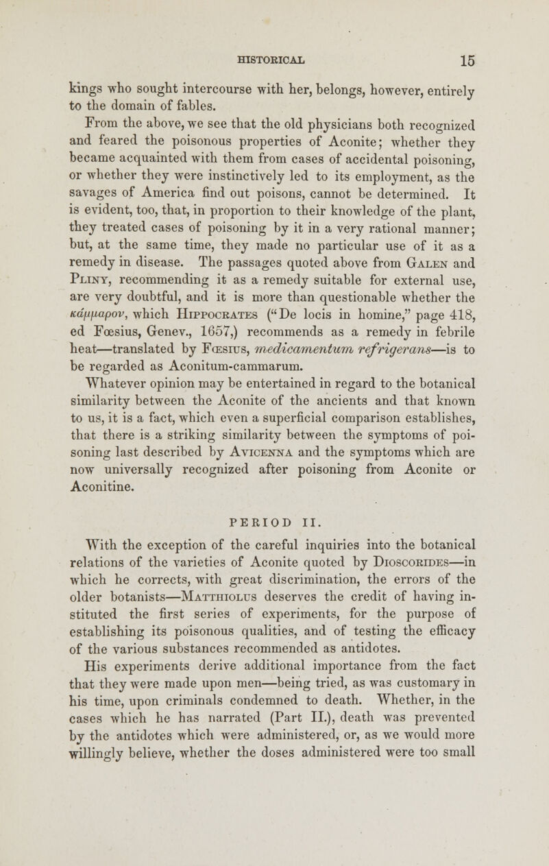 kings who sought intercourse with her, belongs, however, entirely to the domain of fables. From the above, we see that the old physicians both recognized and feared the poisonous properties of Aconite; whether they became acquainted with them from cases of accidental poisoning, or whether they were instinctively led to its employment, as the savages of America find out poisons, cannot be determined. It is evident, too, that, in proportion to their knowledge of the plant, they treated cases of poisoning by it in a very rational manner; but, at the same time, they made no particular use of it as a remedy in disease. The passages quoted above from Galen and Pliny, recommending it as a remedy suitable for external use, are very doubtful, and it is more than questionable whether the Kdft/iapov, which Hippocrates (De locis in homine, page 418, ed Foesius, Genev., 1657,) recommends as a remedy in febrile heat—translated by Fcesius, medicamentum refrigerans—is to be regarded as Aconitum-cammarum. Whatever opinion may be entertained in regard to the botanical similarity between the Aconite of the ancients and that known to us, it is a fact, which even a superficial comparison establishes, that there is a striking similarity between the symptoms of poi- soning last described by Avicenna and the symptoms which are now universally recognized after poisoning from Aconite or Aconitine. PERIOD II. With the exception of the careful inquiries into the botanical relations of the varieties of Aconite quoted by Dioscorides—in which he corrects, with great discrimination, the errors of the older botanists—Matthiolus deserves the credit of having in- stituted the first series of experiments, for the purpose of establishing its poisonous qualities, and of testing the efficacy of the various substances recommended as antidotes. His experiments derive additional importance from the fact that they were made upon men—being tried, as was customary in his time, upon criminals condemned to death. Whether, in the cases which he has narrated (Part II.), death was prevented by the antidotes which were administered, or, as we would more willingly believe, whether the doses administered were too small