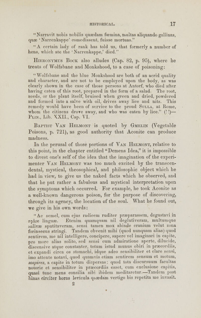Narravit nobis nobilis quaedam foemina, multas aliquando gallinas, quae 'Narrenkappe' eomedissent, fuisse mortuas.  A certain lady of rank has told us, that formerly a number of hens, which ate the 'Narrenkappe,' died. Hieronymus Bock also alludes (Cap. 82, p. 95), where he treats of Wolfsbane and Monkshood, to a case of poisoning: Wolfsbane and the blue Monkshood are both of an acrid quality and character, and are not to be employed upon the body, as was clearly shown in the case of those persons at Antorf, who died after having eaten of this root, prepared in the form of a salad. The root, seeds, or the plant itself, bruised when green and dried, powdered and formed into a salve with oil, drives away lice and nits. This remedy would have been of service to the proud Sulla, at Rome, whom the citizens drove away, and who was eaten by lice. (!!)— Plin., Lib. XXII, Cap. VI. Baptist Van Helmont is quoted by Gmelin (Vegetable Poisons, p. 721), as good authority that Aconite can produce madness. In the perusal of those portions of Van Helmont, relative to this point, in the chapter entitled Demens Idea, it is impossible to divest one's self of the idea that the imagination of the experi- menter Van Helmont was too much excited by the transcen- dental, mystical, theosophical, and philosophic object which he had in view, to give us the naked facts which he observed, and that he put rather a fabulous and mystical interpretation upon the symptoms which occurred. For example, he took Aconite as a well-known dangerous poison, for the purpose of discovering, through its agency, the location of the soul. What he found out, we give in his own words: Ac semel, cum ejus radicem ruditer praeparassem, degustavi in npioe linguae. Etenim quamquam nil deglutiveram, multumque bulivae sputitaveram, sensi tamen mox abinde cranium velut zona forinsecus stringi. Tandem obvenit mihi (quod nunquam alias) quod sentirem, me nil intelligere, concipere, sapere vel imagmari in capite, pro more alias solito, sed sensi cum admiratione aperte, dilucide, discensive atque constanter, totum istud munus obiri in praecordiis, et expandi circa os stomachi, idque adeo sensibiliter et clare sensi, imo attente notavi, quod quamvis etiam sentirem sensum et motum, sospires, a capite in totum dispersas: quod tota discursuum facultas notorie et sensibiliter in praecordiis esset, cum exclusione capitis, quasi tunc mens consilia sibi ibidem meditaretur.—Tandem post liinas cireiter horas levicula quaedam vertigo bis repetita me invasit. 2