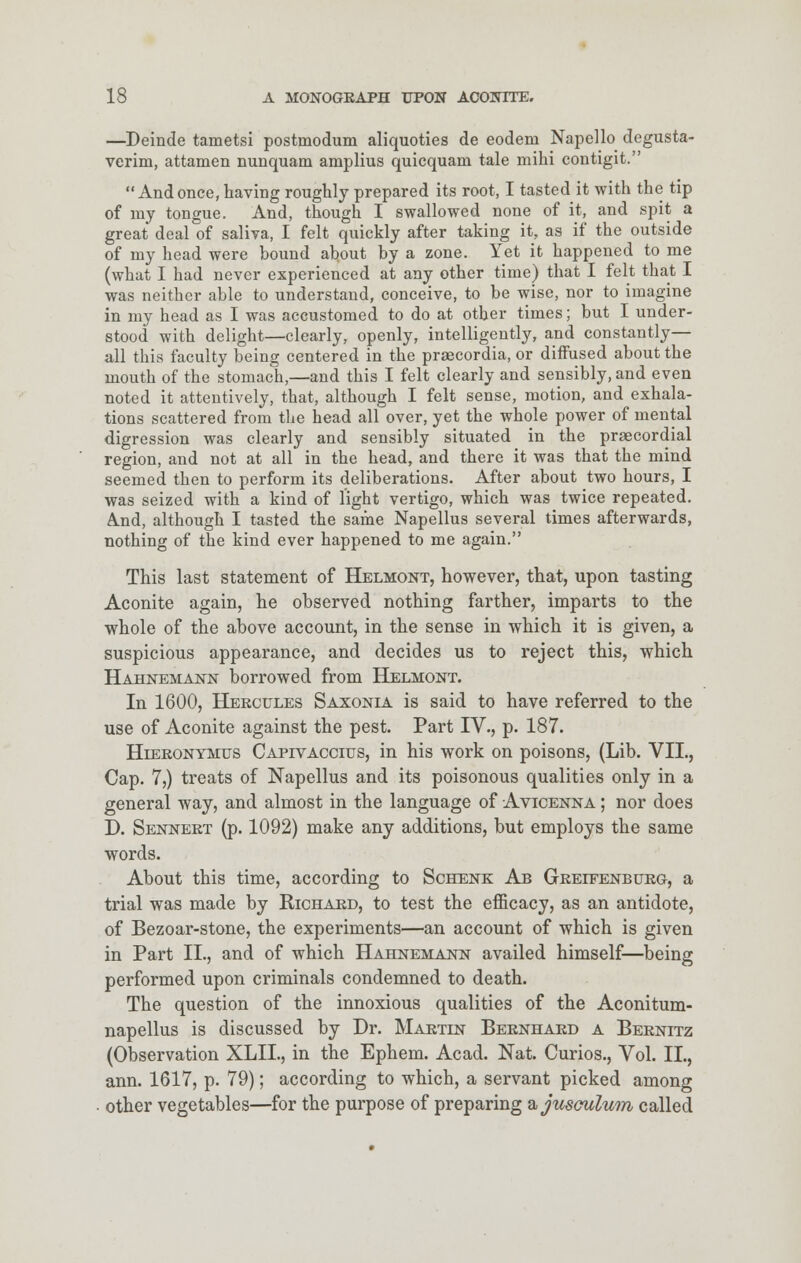 —Deinde tametsi postmodum aliquoties de eodem Napello degusta- verim, attamen nunquam amplius quicquani tale mihi contigit. Andonce,haviDg roughly prepared its root, I tasted it with the tip of my tongue. And, though I swallowed none of it, and spit a great deal of saliva, I felt quickly after taking it, as if the outside of my head were bound about by a zone. Yet it happened to me (what I had never experienced at any other time) that I felt that I was neither able to understand, conceive, to be wise, nor to imagine in my head as I was accustomed to do at other times; but I under- stood with delight—clearly, openly, intelligently, and constantly— all this faculty being centered in the praecordia, or diffused about the mouth of the stomach,—and this I felt clearly and sensibly, and even noted it attentively, that, although I felt sense, motion, and exhala- tions scattered from the head all over, yet the whole power of mental digression was clearly and sensibly situated in the praecordial region, and not at all in the head, and there it was that the mind seemed then to perform its deliberations. After about two hours, I was seized with a kind of light vertigo, which was twice repeated. And, although I tasted the same Napellus several times afterwards, nothing of the kind ever happened to me again. This last statement of Helmont, however, that, upon tasting Aconite again, he observed nothing farther, imparts to the whole of the above account, in the sense in which it is given, a suspicious appearance, and decides us to reject this, which Hahnemann borrowed from Helmont. In 1600, Hercules Saxonia is said to have referred to the use of Aconite against the pest. Part IV., p. 187. Hierontmus Capivaccius, in his work on poisons, (Lib. VII., Cap. 7,) treats of Napellus and its poisonous qualities only in a general way, and almost in the language of Avicenna ; nor does D. Sennert (p. 1092) make any additions, but employs the same words. About this time, according to Schenk Ab Greifenburg, a trial was made by Richard, to test the efficacy, as an antidote, of Bezoar-stone, the experiments—an account of which is given in Part II., and of which Hahnemann availed himself—being performed upon criminals condemned to death. The question of the innoxious qualities of the Aconitum- napellus is discussed by Dr. Martin Bernhard a Bernitz (Observation XLIL, in the Ephem. Acad. Nat. Curios., Vol. II., ann. 1617, p. 79); according to which, a servant picked among other vegetables—for the purpose of preparing a,jusculum called