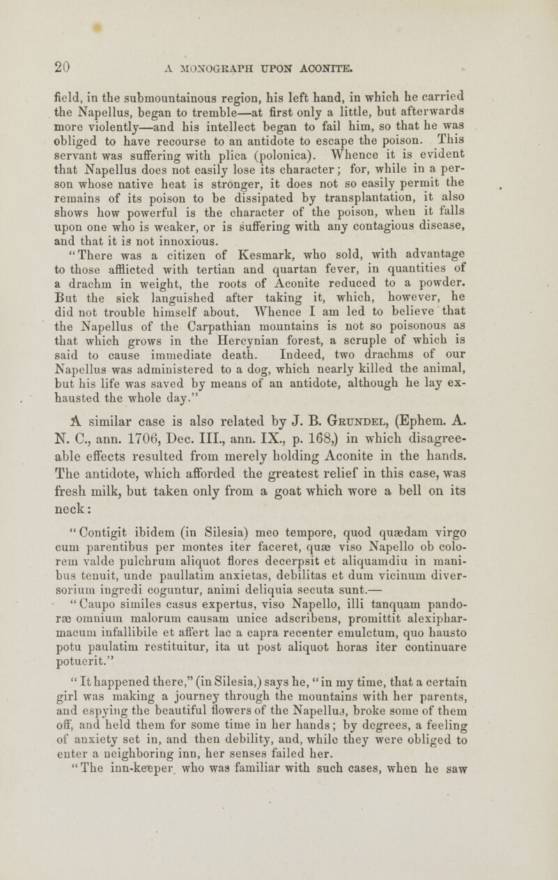 field, in the submountainous region, his left hand, in which he carried the Napellus, began to tremble—at first only a little, but afterwards more violently—and his intellect began to fail him, so that he was obliged to have recourse to an antidote to escape the poison. This servant was suffering with plica (polonica). Whence it is evident that Napellus does not easily lose its character; for, while in a per- son whose native heat is stronger, it does not so easily permit the remains of its poison to be dissipated by transplantation, it also shows how powerful is the character of the poison, when it falls upon one who is weaker, or is suffering with any contagious disease, and that it is not innoxious. There was a citizen of Kesmark, who sold, with advantage to those afflicted with tertian and quartan fever, in quantities of a drachm in weight, the roots of Aconite reduced to a powder. But the sick languished after taking it, which, however, he did not trouble himself about. Whence I am led to believe that the Napellus of the Carpathian mountains is not so poisonous as that which grows in the Hercynian forest, a scruple of which is said to cause immediate death. Indeed, two drachms of our Napellus was administered to a dog, which nearly killed the animal, but his life was saved by means of an antidote, although he lay ex- hausted the whole day. A similar case is also related by J. B. Grttndel, (Ephem. A. N. C, ann. 1706, Dec. III., ann. IX., p. 168,) in which disagree- able effects resulted from merely holding Aconite in the hands. The antidote, which afforded the greatest relief in this case, was fresh milk, but taken only from a goat which wore a bell on its neck:  Contigit ibidem (in Silesia) meo tempore, quod quaedam virgo cum parentibus per montes iter faceret, quae viso Napello ob colo- rem valde pulchrum aliquot flores decerpsit et aliquamdiu in mani- bus tenuit, unde paullatim anxietas, debilitas et dum vicinum diver- sorium ingredi coguntur, animi deliquia secuta sunt.—  Caupo similes casus expertus, viso Napello, illi tanquam pando- ras omnium malorum causam unice adscribens, promittit alexiphar- macum infallibile et aflert lac a capra recenter emulctum, quo hausto potu paulatim restituitur, ita ut post aliquot horas iter continuare potuerit.  It happened there, (in Silesia,) says he,  in my time, that a certain girl was making a journey through the mountains with her parents, and espying the beautiful flowers of the Napellus, broke some of them off, and held them for some time in her hands; by degrees, a feeling of anxiety set in, and then debility, and, while they were obliged to enter a neighboring inn, her senses failed her.  The inn-keeper who was familiar with such cases, when he saw