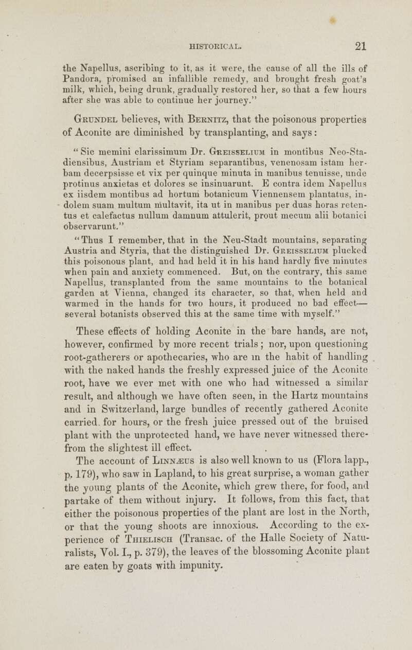 the Napellus, ascribing to it, as it were, the cause of all the ills of Pandora, promised an infallible remedy, and brought fresh goat's milk, which, being drunk, gradually restored her, so that a few hours after she was able to continue her journey. Grundel believes, with Bernitz, that the poisonous properties of Aconite are diminished by transplanting, and says:  Sic memini clarissimum Dr. Gtreisselium in montibus Neo-Sta- diensibus, Austriam et Styriam separantibus, venenosam istam her- bam decerpsisse et vix per quinque minuta in manibus tenuisse, unde protinus anxietas et dolores se insinuarunt. E contra idem Napellus ex iisdem montibus ad hortum botanicum Viennensem plantatus, in- dolem suam multum multavit, ita ut in manibus per duas horas reten- tus et calefactus nullum damnum attulerit, prout mecum alii botanici observarunt.  Thus I remember, that in the Neu-Stadt mountains, separating Austria and Styria, that the distinguished Dr. Greisselium plucked this poisonous plant, and had held it in his hand hardly five minutes when pain and anxiety commenced. But, on the contrary, this same Napellus, transplanted from the same mountains to the botanical garden at Vienna, changed its character, so that, when held and warmed in the hands for two hours, it produced no bad effect— several botanists observed this at the same time with myself. These effects of holding Aconite in the bare hands, are not, however, confirmed by more recent trials ; nor, upon questioning root-gatherers or apothecaries, who are in the habit of handling with the naked hands the freshly expressed juice of the Aconite root, have we ever met with one who had witnessed a similar result, and although we have often seen, in the Hartz mountains and in Switzerland, large bundles of recently gathered Aconite carried, for hours, or the fresh juice pressed out of the bruised plant with the unprotected hand, we have never witnessed there- from the slightest ill effect. The account of Llnn^us is also well known to us (Flora lapp., p.. 179), who saw in Lapland, to his great surprise, a woman gather the young plants of the Aconite, which grew there, for food, and partake of them without injury. It follows, from this fact, that either the poisonous properties of the plant are lost in the North, or that the young shoots are innoxious. According to the ex- perience of Thielisch (Transac. of the Halle Society of Natu- ralists, Vol. I., p. 379), the leaves of the blossoming Aconite plant are eaten by goats with impunity.