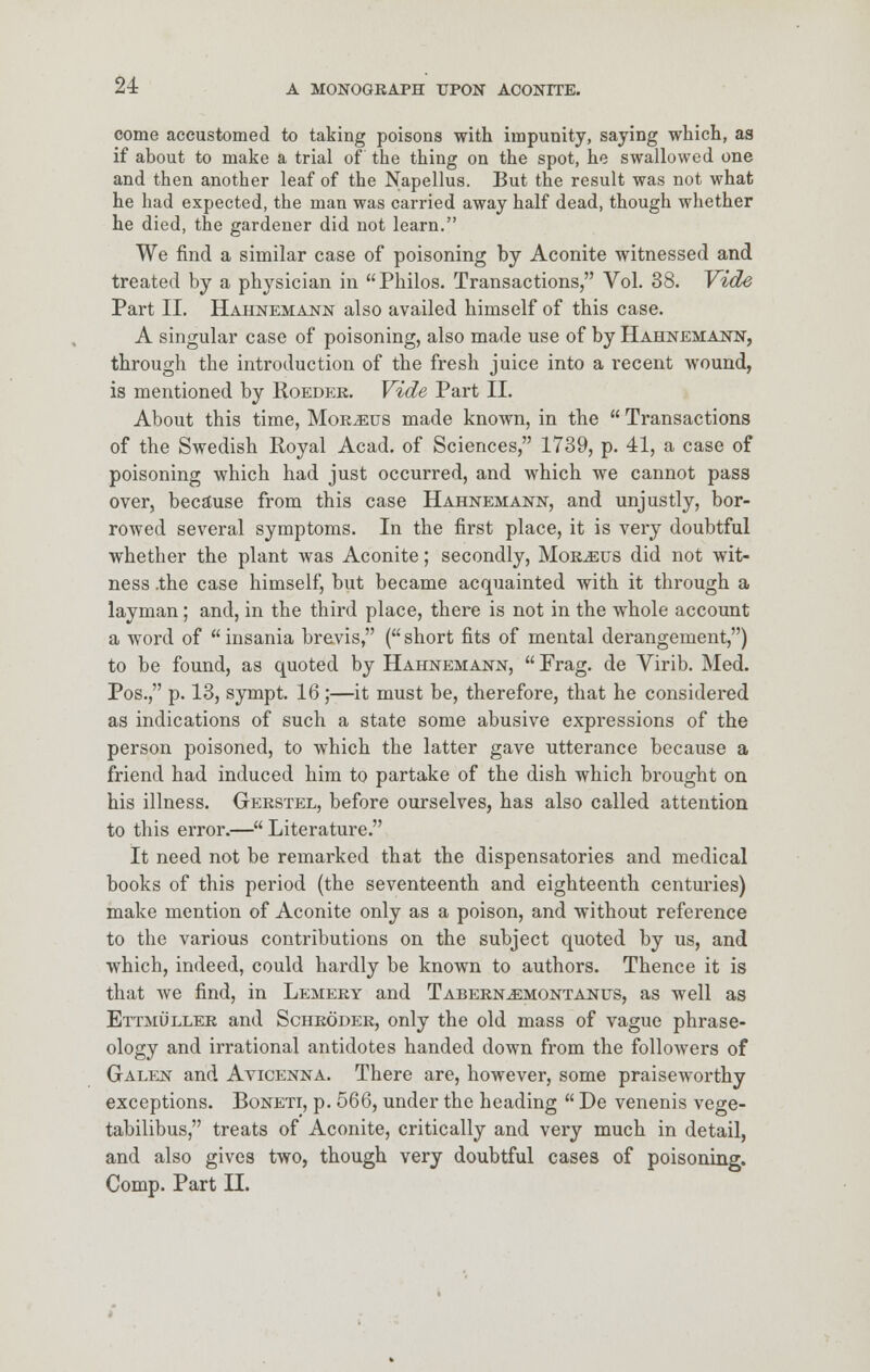 come accustomed to taking poisons with impunity, saying which, as if about to make a trial of the thing on the spot, he swallowed one and then another leaf of the Napellus. But the result was not what he had expected, the man was carried away half dead, though whether he died, the gardener did not learn. We find a similar case of poisoning by Aconite witnessed and treated by a physician in Philos. Transactions, Vol. 38. Vide Part II. Hahnemann also availed himself of this case. A singular case of poisoning, also made use of by Hahnemann, through the introduction of the fresh juice into a recent wound, is mentioned by Roeder. Vide Part II. About this time, Morbus made known, in the  Transactions of the Swedish Royal Acad, of Sciences, 1739, p. 41, a case of poisoning which had just occurred, and which we cannot pass over, because from this case Hahnemann, and unjustly, bor- rowed several symptoms. In the first place, it is very doubtful whether the plant was Aconite; secondly, Morbus did not wit- ness .the case himself, but became acquainted with it through a layman; and, in the third place, there is not in the whole account a word of  insania brevis, ( short fits of mental derangement,) to be found, as quoted by Hahnemann,  Frag, de Virib. Med. Pos., p. 13, sympt. 16;—it must be, therefore, that he considered as indications of such a state some abusive expressions of the person poisoned, to which the latter gave utterance because a friend had induced him to partake of the dish which brought on his illness. Gerstel, before ourselves, has also called attention to this error.— Literature. It need not be remarked that the dispensatories and medical books of this period (the seventeenth and eighteenth centuries) make mention of Aconite only as a poison, and without reference to the various contributions on the subject quoted by us, and which, indeed, could hardly be known to authors. Thence it is that we find, in Lemery and Tabern^emontanus, as well as Ettmuller and Schroder, only the old mass of vague phrase- ology and irrational antidotes handed down from the followers of Galen and Avicenna. There are, however, some praiseworthy exceptions. Boneti, p. 566, under the heading  De venenis vege- tabilibus, treats of Aconite, critically and very much in detail, and also gives two, though very doubtful cases of poisoning. Comp. Part II.
