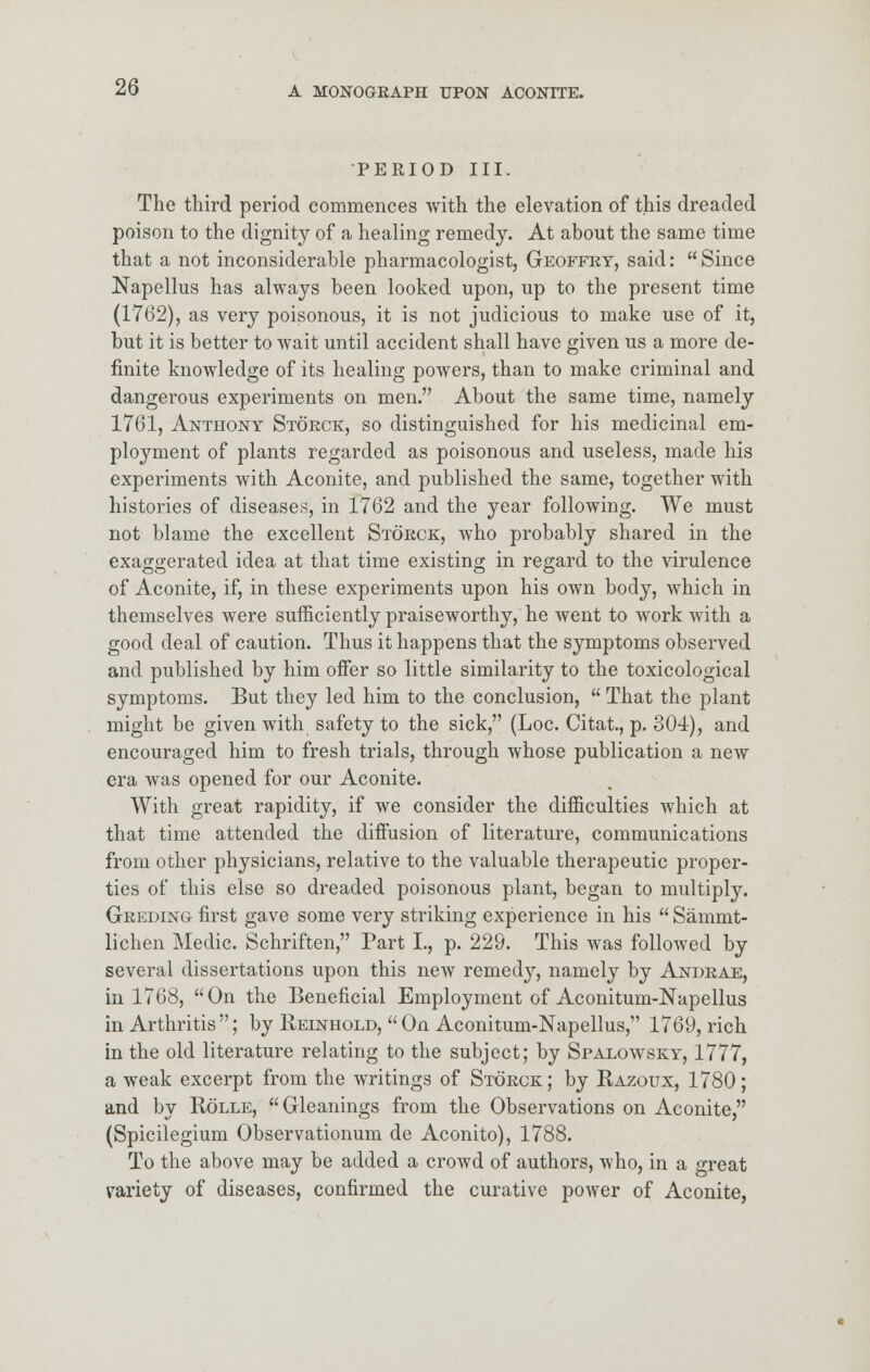 PERIOD III. The third period commences with the elevation of this dreaded poison to the dignity of a healing remedy. At about the same time that a not inconsiderable pharmacologist, Geoffey, said: Since Napellus has always been looked upon, up to the present time (1762), as very poisonous, it is not judicious to make use of it, but it is better to wait until accident shall have given us a more de- finite knowledge of its healing powers, than to make criminal and dangerous experiments on men. About the same time, namely 1761, Anthony Stoeck, so distinguished for his medicinal em- ployment of plants regarded as poisonous and useless, made his experiments with Aconite, and published the same, together with histories of diseases, in 1762 and the year following. We must not blame the excellent Stoeck, who probably shared in the exaggerated idea at that time existing in regard to the virulence of Aconite, if, in these experiments upon his own body, which in themselves were sufficiently praiseworthy, he Avent to work with a good deal of caution. Thus it happens that the symptoms observed and published by him offer so little similarity to the toxicological symptoms. But they led him to the conclusion,  That the plant might be given with safety to the sick, (Loc. Citat., p. 304), and encouraged him to fresh trials, through whose publication a new era was opened for our Aconite. With great rapidity, if we consider the difficulties which at that time attended the diffusion of literature, communications from other physicians, relative to the valuable therapeutic proper- ties of this else so dreaded poisonous plant, began to multiply. Geeding first gave some very striking experience in his  Sammt- lichen Medic. Schriften, Part I., p. 229. This was followed by several dissertations upon this new remedy, namely by Andeae, in 1768, On the Beneficial Employment of Aconitum-Napellus in Arthritis; by Reinhold, On Aconitum-Napellus, 1769, rich in the old literature relating to the subject; by Spalowsky, 1777, a weak excerpt from the writings of Stoeck; by Razoux, 1780; and by Rolle, Gleanings from the Observations on Aconite, (Spicilegium Observationum de Aconito), 1788. To the above may be added a crowd of authors, who, in a great variety of diseases, confirmed the curative power of Aconite,