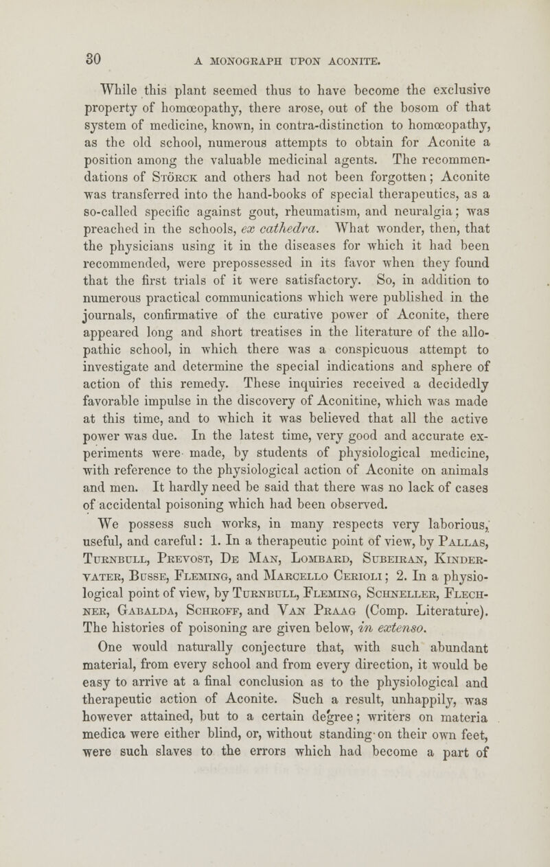 While this plant seemed thus to have become the exclusive property of homoeopathy, there arose, out of the bosom of that system of medicine, known, in contra-distinction to homoeopathy, as the old school, numerous attempts to obtain for Aconite a position among the valuable medicinal agents. The recommen- dations of Storck and others had not been forgotten; Aconite was transferred into the hand-books of special therapeutics, as a so-called specific against gout, rheumatism, and neuralgia; was preached in the schools, ex cathedra. What wonder, then, that the physicians using it in the diseases for which it had been recommended, were prepossessed in its favor when they found that the first trials of it were satisfactory. So, in addition to numerous practical communications which Avere published in the journals, confirmative of the curative power of Aconite, there appeared long and short treatises in the literature of the allo- pathic school, in which there was a conspicuous attempt to investigate and determine the special indications and sphere of action of this remedy. These inquiries received a decidedly favorable impulse in the discovery of Aconitine, which was made at this time, and to which it was believed that all the active power was due. In the latest time, very good and accurate ex- periments were made, by students of physiological medicine, with reference to the physiological action of Aconite on animals and men. It hardly need be said that there was no lack of cases of accidental poisoning which had been observed. We possess such works, in many respects very laborious, useful, and careful: 1. In a therapeutic point of view, by Pallas, Turnbull, Prevost, De Man, Lombard, Subeiran, Kinder- vater, Busse, Flemlng, and Marcello Cerioli ; 2. In a physio- logical point of view, by Turnbull, Flemlng, Schneller, Flech- ner, Gabalda, Schroff, and Van Praag (Comp. Literature). The histories of poisoning are given below, in extenso. One would naturally conjecture that, with such abundant material, from every school and from every direction, it would be easy to arrive at a final conclusion as to the physiological and therapeutic action of Aconite. Such a result, unhappily, was however attained, but to a certain degree; writers on materia medica were either blind, or, without standing-on their own feet, were such slaves to the errors which had become a part of