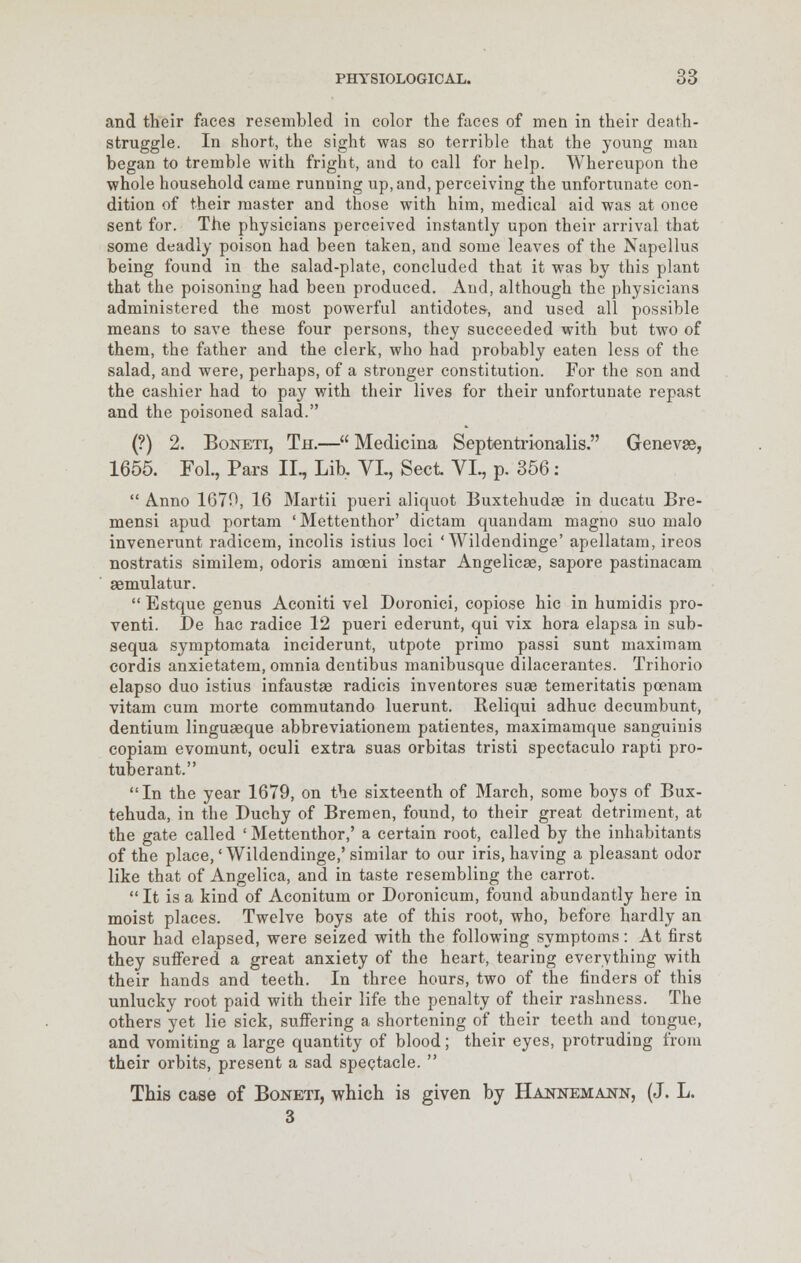 and their faces resembled in color the faces of men in their death- struggle. In short, the sight was so terrible that the young man began to tremble with fright, and to call for help. Whereupon the whole household came running up, and, perceiving the unfortunate con- dition of their master and those with him, medical aid was at once sent for. The physicians perceived instantly upon their arrival that some deadly poison had been taken, and some leaves of the Napellus being found in the salad-plate, concluded that it was by this plant that the poisoning had been produced. And, although the physicians administered the most powerful antidotes-, and used all possible means to save these four persons, they succeeded with but two of them, the father and the clerk, who had probably eaten less of the salad, and were, perhaps, of a stronger constitution. For the son and the cashier had to pay with their lives for their unfortunate repast and the poisoned salad. (?) 2. Boneti, Th.— Medicina Septentrionalis. Genevas, 1655. Fol., Pars II., Lib. VL, Sect VI., p. 356:  Anno 1670, 16 Martii pueri aliquot Buxtehudae in ducatu Bre- mensi apud portam ' Mettenthor' dictam quandam magno suo malo invenerunt radicem, incolis istius loci 'Wildendinge' apellatam, ireos nostratis similem, odoris amoeni instar Angelicse, sapore pastinacam aemulatur.  Estque genus Aconiti vel Doronici, copiose hie in humidis pro- venti. De hac radice 12 pueri ederunt, qui vix hora elapsa in sub- sequa symptomata inciderunt, utpote primo passi sunt maximam cordis anxietatem, omnia dentibus manibusque dilacerantes. Trihorio elapso duo istius infaustae radicis inventores suae temeritatis poenam vitam cum morte commutando luerunt. Reliqui adhuc decumbunt, dentium linguaeque abbreviationem patientes, maximamque sanguinis copiam evomunt, oculi extra suas orbitas tristi spectaculo rapti pro- tuberant. In the year 1679, on the sixteenth of March, some boys of Bux- tehuda, in the Duchy of Bremen, found, to their great detriment, at the gate called ' Mettenthor,' a certain root, called by the inhabitants of the place,' Wildendinge,' similar to our iris, having a pleasant odor like that of Angelica, and in taste resembling the carrot.  It is a kind of Aconitum or Doronicum, found abundantly here in moist places. Twelve boys ate of this root, who, before hardly an hour had elapsed, were seized with the following symptoms: At first they suffered a great anxiety of the heart, tearing everything with their hands and teeth. In three hours, two of the finders of this unlucky root paid with their life the penalty of their rashness. The others yet lie sick, suffering a shortening of their teeth and tongue, and vomiting a large quantity of blood; their eyes, protruding from their orbits, present a sad spectacle.  This case of Boneti, which is given by Hahnemann, (J. L. 3