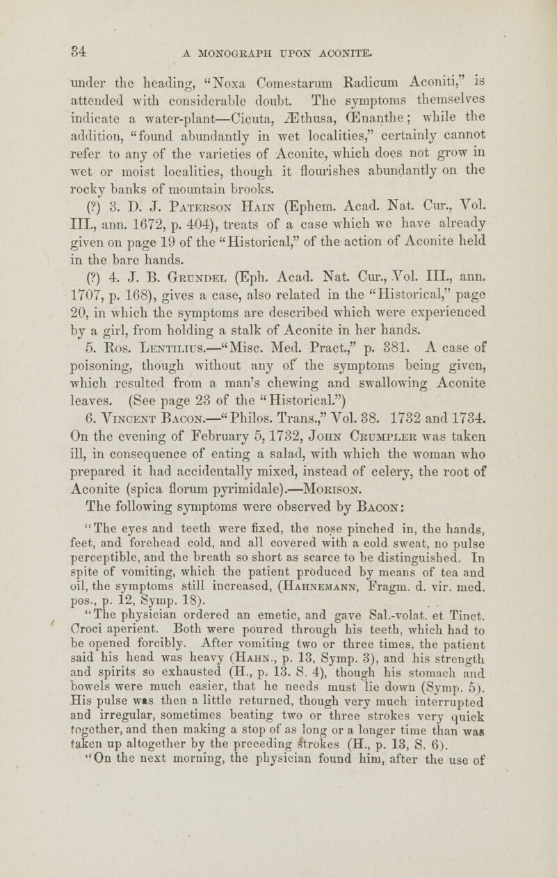 under the heading, Noxa Comestarum Radicum Aconiti,*' is attended with considerable doubt. The symptoms themselves indicate a water-plant—Cicuta, JEthusa, (Enanthe; while the addition, found abundantly in wet localities, certainly cannot refer to any of the varieties of Aconite, which does not grow in wet or moist localities, though it flourishes abundantly on the rocky banks of mountain brooks. (?) 3. D. J. Patekson Hain (Ephem. Acad. Nat. Cur., Vol. III., ann. 1672, p. 404), treats of a case which we have already given on page 19 of the Historical, of the action of Aconite held in the bare hands. (?) 4. J. B. Gkttndel (Eph. Acad. Nat. Cur., Vol. III., ann. 1707, p. 168), gives a case, also related in the Historical, page 20, in which the symptoms are described which were experienced by a girl, from holding a stalk of Aconite in her hands. 5. Ros. Lentilius.—Misc. Med. Pract., p. 381. A case of poisoning, though without any of the symptoms being given, which resulted from a man's chewing and swallowing Aconite leaves. (See page 23 of the Historical.) 6. Vincent Bacon.— Philos. Trans., Vol. 38. 1732 and 1734. On the evening of February 5,1732, John Crumplek was taken ill, in consequence of eating a salad, with which the woman who prepared it had accidentally mixed, instead of celery, the root of Aconite (spica florum pyrimidale).—Moeison. The following symptoms were observed by Bacon: The eyes and teeth were fixed, the nose pinched in, the hands, feet, and forehead cold, and all covered with a cold sweat, no pulse perceptible, and the breath so short as scarce to be distinguished. In spite of vomiting, which the patient produced by means of tea and oil, the symptoms still increased, (Hahnemann, Fragm. d. vir. med. pos., p. 12, Symp. 18). The physician ordered an emetic, and gave Sal.-volat. et Tinct. Oroci aperient. Both were poured through his teeth, which had to be opened forcibly. After vomiting two or three times, the patient said his head was heavy (Hahn., p. 13, Symp. 3). and his strength and spirits so exhausted (H., p. 13. S. 4), though his stomach and bowels were much easier, that he needs must lie down (Symp. 5). His pulse was then a little returned, though very much interrupted and irregular, sometimes heating two or three strokes very quick together, and then making a stop of as long or a longer time than was taken up altogether by the preceding Strokes (H., p. 13, S. 6). On the next morning, the physician found him, after the use of