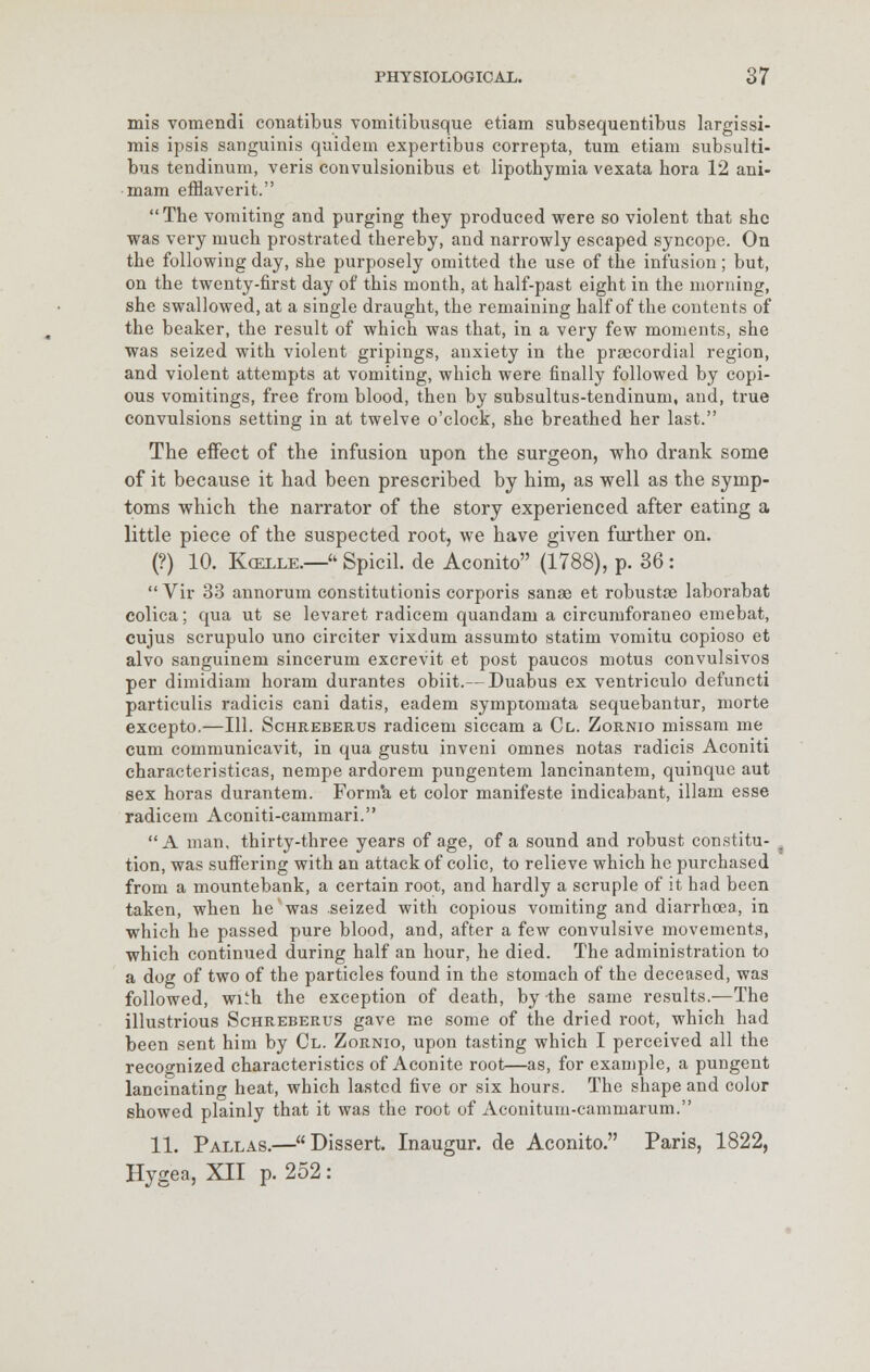 mis vomendi conatibus vomitibusque etiam subsequentibus largissi- mis ipsis sanguinis quidem expertibus correpta, turn etiam subsulti- bus tendinum, veris convulsionibus et lipothymia vexata bora 12 ani- mam efflaverit. The vomiting and purging tbey produced were so violent tbat she was very mucb prostrated thereby, and narrowly escaped syncope. On the following day, she purposely omitted the use of the infusion; but, on the twenty-first day of this month, at half-past eight in the morning, she swallowed, at a single draught, the remaining half of the contents of the beaker, the result of which was that, in a very few moments, she was seized with violent gripings, anxiety in the precordial region, and violent attempts at vomiting, which were finally followed by copi- ous vomitings, free from blood, then by subsultus-tendinum, and, true convulsions setting in at twelve o'clock, she breathed her last. The effect of the infusion upon the surgeon, who drank some of it because it had been prescribed by him, as well as the symp- toms which the narrator of the story experienced after eating a little piece of the suspected root, we have given further on. (?) 10. Koelle.—* Spicil. de Aconito (1788), p. 36 :  Vir 33 annorum constitutionis corporis sanse et robustse laborabat colica; qua ut se levaret radicem quandam a circumforaneo emebat, cujus scrupulo uno circiter vixdum assumto statim vomitu copioso et alvo sanguinem sincerum excrevit et post paucos motus convulsivos per dimidiam horam durantes obiit.— Duabus ex ventriculo defuncti particulis radicis cani datis, eadem symptomata sequebantur, morte excepto.—111. Schreberus radicem siccam a Cl. Zornio missam me cum communicavit, in qua gustu inveni omnes notas radicis Aconiti characteristicas, nempe ardorem pungentem lancinantem, quinque aut sex horas durantem. Forma et color manifeste indicabant, illam esse radicem Aconiti-cammari. A man. thirty-three years of age, of a sound and robust constitu- tion, was suffering with an attack of colic, to relieve which he purchased from a mountebank, a certain root, and hardly a scruple of it had been taken, when he was .seized with copious vomiting and diarrhoea, in which be passed pure blood, and, after a few convulsive movements, which continued during half an hour, he died. The administration to a dog of two of the particles found in the stomach of the deceased, was followed, wi^h the exception of death, by -the same results.—The illustrious Schreberus gave me some of the dried root, which had been sent him by Cl. Zornio, upon tasting which I perceived all the recognized characteristics of Aconite root—as, for example, a pungent lancinating heat, which lasted five or six hours. The shape and color showed plainly that it was the root of Aconitum-cammarum. 11. Pallas.—Dissert. Inaugur. de Aconito. Paris, 1822, Hygea, XII p. 252:
