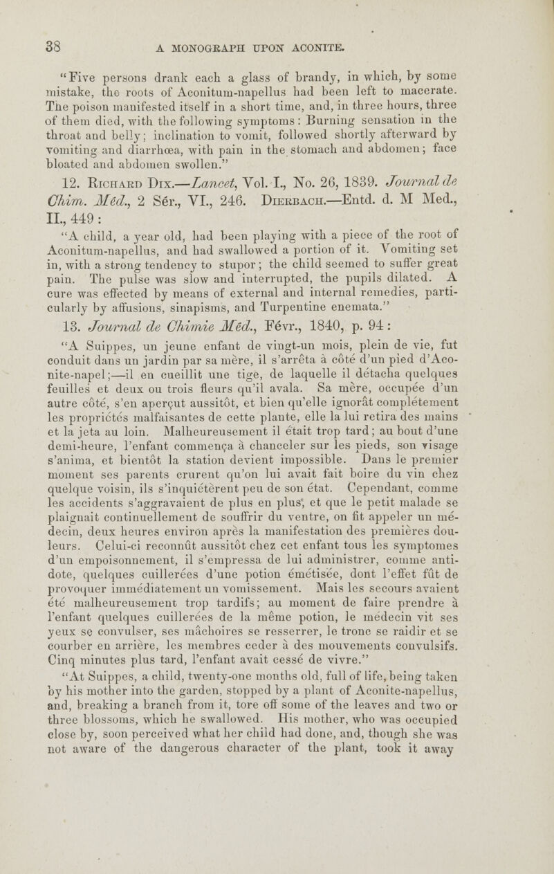 Five persons drank each a glass of brandy, in which, by some mistake, tho roots of Aconitum-napellus had been left to macerate. The poison manifested itself in a short time, and, in three hours, three of them died, with the following symptoms : Burning sensation in the throat and belly; inclination to vomit, followed shortly afterward by vomiting and diarrhoea, with pain in the stomach and abdomen; face bloated and abdomen swollen. 12. Richard Dix.—Lancet, Vol. I., No. 26, 1839. Journal de Chim. Med,, 2 Ser., VI., 246. Dierbach.—Entd. d. M Med., II., 449: A child, a year old, had been playing with a piece of the root of Aconitum-napellus, and had swallowed a portion of it. Vomiting set in, with a strong tendency to stupor ; the child seemed to suffer great pain. The pulse was slow and interrupted, the pupils dilated. A cure was effected by means of external and internal remedies, parti- cularly by affusions, sinapisms, and Turpentine enemata. 13. Journal de Ghimie Med., Eevr., 1840, p. 94: A Suippes, un jeune enfant de vingt-un mois, plein de vie, fut conduit dans un jardin par sa mere, il s'arreta a cote d'un pied d'Aco- nite-napel;—il en cueillit une tige, de laquelle il detacha quelques feuilles et deux ou trois fleurs qu'il avala. Sa mere, occupee d'un autre cote, s'en apercut aussitot, et bien qu'elle ignorat completeinent les proprictes malfaisantes de cette plante, elle la lui retira des mains et la jeta au loin. Malheureusement il etait trop tard; au bout d'une demi-heure, l'enfant commenca a chanceler sur les pieds, son visage s'anima, et bientot la station devient impossible. Dans le premier moment ses parents crurent qu'on lui avait fait boire du vin chez quelque voisin, ils s'inquieterent peu de son etat. Cependant, comme les accidents s'aggravaient de plus en plus', et que le petit malade se plaignait continuellement de souffrir du ventre, on fit appeler un me- decin, deux heures environ apres la manifestation des premieres dou- leurs. Celui-ci reconnut aussitot chez cet enfant tous les symptomes d'un empoisonnement, il s'empressa de lui administrer, comme anti- dote, quelques cuillerees d'une potion emetisee, dont l'effet fut de provoquer immediatement un vomissement. Mais les secours avaient ete malheureusement trop tardifs; au moment de faire prendre a. l'enfant quelques cuillerees de la meme potion, le me'decin vit ses yeux se convulser, ses machoires se resserrer, le tronc se raidir et se courber en arriere, les membres ceder a des mouvements convulsifs. Cinq minutes plus tard, l'enfant avait cesse de vivre. At Suippes, a child, twenty-one months old, full of life, being taken by his mother into the garden, stopped by a plant of Aconite-napollus, and, breaking a branch from it, tore off some of the leaves and two or three blossoms, which he swallowed. His mother, who was occupied close by, soon perceived what her child had done, and, though she was not aware of the dangerous character of the plant, took it away